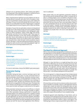 14
Testing Guide Introduction
software such as operating systems, when testing web applica-
tions (especially if they have been developed in-house) the source
code should be made available for testing purposes.
Many unintentional but significant security problems are also ex-
tremely difficult to discover with other forms of analysis or test-
ing, such as penetration testing, making source code analysis the
technique of choice for technical testing. With the source code, a
tester can accurately determine what is happening (or is supposed
to be happening) and remove the guess work of black box testing.
Examples of issues that are particularly conducive to being found
through source code reviews include concurrency problems, flawed
business logic, access control problems, and cryptographic weak-
nesses as well as backdoors, Trojans, Easter eggs, time bombs,
logic bombs, and other forms of malicious code. These issues of-
ten manifest themselves as the most harmful vulnerabilities in
web sites. Source code analysis can also be extremely efficient to
find implementation issues such as places where input validation
was not performed or when fail open control procedures may be
present. But keep in mind that operational procedures need to be
reviewed as well, since the source code being deployed might not
be the same as the one being analyzed herein [13].
Advantages:
• Completeness and effectiveness
• Accuracy
• Fast (for competent reviewers)
Disadvantages:
• Requires highly skilled security developers
• Can miss issues in compiled libraries
• Cannot detect run-time errors easily
• The source code actually deployed might differ from the one
being analyzed
For more on code review, checkout the OWASP code review project.
Penetration Testing
Overview
Penetration testing has been a common technique used to test
network security for many years. It is also commonly known as
black box testing or ethical hacking. Penetration testing is essen-
tially the “art” of testing a running application remotely to find
security vulnerabilities, without knowing the inner workings of
the application itself. Typically, the penetration test team would
have access to an application as if they were users. The tester acts
like an attacker and attempts to find and exploit vulnerabilities. In
many cases the tester will be given a valid account on the system.
While penetration testing has proven to be effective in network
security, the technique does not naturally translate to applica-
tions. When penetration testing is performed on networks and
operating systems, the majority of the work is involved in finding
and then exploiting known vulnerabilities in specific technologies.
As web applications are almost exclusively bespoke, penetration
testing in the web application arena is more akin to pure research.
Penetration testing tools have been developed that automate the
process, but with the nature of web applications their effective-
ness is usually poor.
Many people today use web application penetration testing as
their primary security testing technique. Whilst it certainly has its
place in a testing program, we do not believe it should be consid-
ered as the primary or only testing technique. Gary McGraw in [14]
summed up penetration testing well when he said, “If you fail a
penetration test you know you have a very bad problem indeed. If
you pass a penetration test you do not know that you don’t have
a very bad problem”. However, focused penetration testing (i.e.,
testing that attempts to exploit known vulnerabilities detected in
previous reviews) can be useful in detecting if some specific vul-
nerabilities are actually fixed in the source code deployed on the
web site.
Advantages:
• Can be fast (and therefore cheap)
• Requires a relatively lower skill-set than source code review
• Tests the code that is actually being exposed
Disadvantages:
• Too late in the SDLC
• Front impact testing only.
The Need for a Balanced Approach
With so many techniques and approaches to testing the security of
web applications it can be difficult to understand which techniques
to use and when to use them. Experience shows that there is no
right or wrong answer to the question of exactly what techniques
should be used to build a testing framework. In fact all techniques
should probably be used to test all the areas that need to be tested.
Although it is clear that there is no single technique that can be
performed to effectively cover all security testing and ensure that
all issues have been addressed, many companies adopt only one
approach. The approach used has historically been penetration
testing. Penetration testing, while useful, cannot effectively ad-
dress many of the issues that need to be tested. It is simply “too
little too late” in the software development life cycle (SDLC).
The correct approach is a balanced approach that includes several
techniques, from manual reviews to technical testing. A balanced
approach should cover testing in all phases of the SDLC. This ap-
proach leverages the most appropriate techniques available de-
pending on the current SDLC phase.
Of course there are times and circumstances where only one tech-
nique is possible. For example, a test on a web application that has
already been created, but where the testing party does not have
access to the source code. In this case, penetration testing is clearly
better than no testing at all. However, the testing parties should be
encouraged to challenge assumptions, such as no access to source
code, and to explore the possibility of more complete testing.
A balanced approach varies depending on many factors, such as
the maturity of the testing process and corporate culture. It is rec-
ommended that a balanced testing framework should look some-
thing like the representations shown in Figure 3 and Figure 4. The
following figure shows a typical proportional representation over-
 