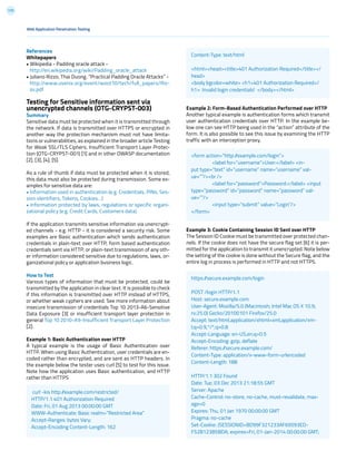 175
References
Whitepapers
• Wikipedia - Padding oracle attack -
http://en.wikipedia.org/wiki/Padding_oracle_attack
• Juliano Rizzo, Thai Duong, “Practical Padding Oracle Attacks” -
http://www.usenix.org/event/woot10/tech/full_papers/Riz-
zo.pdf
Testing for Sensitive information sent via
unencrypted channels (OTG-CRYPST-003)
Summary
Sensitive data must be protected when it is transmitted through
the network. If data is transmitted over HTTPS or encrypted in
another way the protection mechanism must not have limita-
tions or vulnerabilities, as explained in the broader article Testing
for Weak SSL/TLS Ciphers, Insufficient Transport Layer Protec-
tion (OTG-CRYPST-001) [1] and in other OWASP documentation
[2], [3], [4], [5].
As a rule of thumb if data must be protected when it is stored,
this data must also be protected during transmission. Some ex-
amples for sensitive data are:
• Information used in authentication (e.g. Credentials, PINs, Ses-
sion identifiers, Tokens, Cookies…)
• Information protected by laws, regulations or specific organi-
zational policy (e.g. Credit Cards, Customers data)
If the application transmits sensitive information via unencrypt-
ed channels - e.g. HTTP - it is considered a security risk. Some
examples are Basic authentication which sends authentication
credentials in plain-text over HTTP, form based authentication
credentials sent via HTTP, or plain-text transmission of any oth-
er information considered sensitive due to regulations, laws, or-
ganizational policy or application business logic.
How to Test
Various types of information that must be protected, could be
transmitted by the application in clear text. It is possible to check
if this information is transmitted over HTTP instead of HTTPS,
or whether weak cyphers are used. See more information about
insecure transmission of credentials Top 10 2013-A6-Sensitive
Data Exposure [3] or insufficient transport layer protection in
general Top 10 2010-A9-Insufficient Transport Layer Protection
[2].
Example 1: Basic Authentication over HTTP
A typical example is the usage of Basic Authentication over
HTTP. When using Basic Authentication, user credentials are en-
coded rather than encrypted, and are sent as HTTP headers. In
the example below the tester uses curl [5] to test for this issue.
Note how the application uses Basic authentication, and HTTP
rather than HTTPS
Example 2: Form-Based Authentication Performed over HTTP
Another typical example is authentication forms which transmit
user authentication credentials over HTTP. In the example be-
low one can see HTTP being used in the “action” attribute of the
form. It is also possible to see this issue by examining the HTTP
traffic with an interception proxy.
Example 3: Cookie Containing Session ID Sent over HTTP
The Session ID Cookie must be transmitted over protected chan-
nels. If the cookie does not have the secure flag set [6] it is per-
mitted for the application to transmit it unencrypted. Note below
the setting of the cookie is done without the Secure flag, and the
entire log in process is performed in HTTP and not HTTPS.
Web Application Penetration Testing
curl -kis http://example.com/restricted/
HTTP/1.1 401 Authorization Required
Date: Fri, 01 Aug 2013 00:00:00 GMT
WWW-Authenticate: Basic realm=”Restricted Area”
Accept-Ranges: bytes Vary:
Accept-Encoding Content-Length: 162
Content-Type: text/html
<html><head><title>401 Authorization Required</title></
head>
<body bgcolor=white> <h1>401 Authorization Required</
h1> Invalid login credentials! </body></html>
<form action=”http://example.com/login”>
	 <label for=”username”>User:</label> <in-
put type=”text” id=”username” name=”username” val-
ue=””/><br />
	 <label for=”password”>Password:</label> <input
type=”password” id=”password” name=”password” val-
ue=””/>
	 <input type=”submit” value=”Login”/>
</form>
https://secure.example.com/login
POST /login HTTP/1.1
Host: secure.example.com
User-Agent: Mozilla/5.0 (Macintosh; Intel Mac OS X 10.9;
rv:25.0) Gecko/20100101 Firefox/25.0
Accept: text/html,application/xhtml+xml,application/xm-
l;q=0.9,*/*;q=0.8
Accept-Language: en-US,en;q=0.5
Accept-Encoding: gzip, deflate
Referer: https://secure.example.com/
Content-Type: application/x-www-form-urlencoded
Content-Length: 188
HTTP/1.1 302 Found
Date: Tue, 03 Dec 2013 21:18:55 GMT
Server: Apache
Cache-Control: no-store, no-cache, must-revalidate, max-
age=0
Expires: Thu, 01 Jan 1970 00:00:00 GMT
Pragma: no-cache
Set-Cookie: JSESSIONID=BD99F321233AF69593ED-
F52B123B5BDA; expires=Fri, 01-Jan-2014 00:00:00 GMT;
 