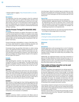 183
Web Application Penetration Testing
• Tamper Evidence Logging - http://tamperevident.cs.rice.edu
Logging.html
Remediation
The application must be smart enough to check for relational
edits and not allow users to submit information directly to the
server that is not valid, trusted because it came from a non-edit-
able controls or the user is not authorized to submit through the
front end. Additionally, any component that can be edited must
have mechanisms in place to prevent unintentional/intentional
writing or updating.
Test for Process Timing (OTG-BUSLOGIC-004)
Summary
It is possible that attackers can gather information on an appli-
cation by monitoring the time it takes to complete a task or give
a respond. Additionally, attackers may be able to manipulate and
break designed business process flows by simply keeping active
sessions open and not submitting their transactions in the “ex-
pected” time frame.
Process timing logic vulnerabilities is unique in that these man-
ual misuse cases should be created considering execution and
transaction timing that are application/system specific.
Processing timing may give/leak information on what is being
done in the application/system background processes. If an ap-
plication allows users to guess what the particulate next out-
come will be by processing time variations, users will be able to
adjust accordingly and change behavior based on the expecta-
tion and “game the system”.
Example
Example 1
Video gambling/slot machines may take longer to process a
transaction just prior to a large payout. This would allow astute
gamblers to gamble minimum amounts until they see the long
process time which would then prompt them to bet the maxi-
mum.
Example 2
Many system log on processes ask for the user name and pass-
word. If you look closely you may be able to see that entering an
invalid user name and invalid user password takes more time to
return an error than entering a valid username and invalid user
password. This may allow the attacker to know if they have a
valid username and not need to rely on the GUI message.
Example 3
Most Arenas or travel agencies have ticketing applications that
allow users to purchase tickets and reserve seats. When the user
requests the tickets seats are locked or reserved pending pay-
ment. What if an attacker keeps reserving seats but not checking
out? Will the seats be released, or will no tickets be sold? Some
ticket vendors now only allow users 5 minutes to complete a
transaction or the transaction is invalidated.
Example 4
Suppose a precious metals e-commerce site allows users to
make purchases with a price quote based on market price at the
time they log on. What if an attacker logs on and places an order
but does not complete the transaction until later in the day only
of the price of the metals goes up? Will the attacker get the initial
lower price?
How to Test
• Review the project documentation and use exploratory
testing looking for application/system functionality that may
be impacted by time. Such as execution time or actions that
help users predict a future outcome or allow one to circumvent
any part of the business logic or workflow. For example, not
completing transactions in an expected time.
• Develop and execute the mis-use cases ensuring that attackers
can not gain an advantage based on any timing.
Related Test Cases
• Testing for Cookies attributes (OTG-SESS-002)
• Test Session Timeout (OTG-SESS-007)
References
None
Remediation
Develop applications with processing time in mind. If attackers
could possibly gain some type of advantage from knowing the
different processing times and results add extra steps or pro-
cessing so that no matter the results they are provided in the
same time frame.
Additionally, the application/system must have mechanism in
place to not allow attackers to extend transactions over an “ac-
ceptable” amount of time. This may be done by cancelling or re-
setting transactions after a specified amount of time has passed
like some ticket vendors are now using.
Test number of times a function can be used
limits (OTG-BUSLOGIC-005)
Summary
Many of the problems that applications are solving require lim-
its to the number of times a function can be used or action can
be executed. Applications must be “smart enough” to not allow
the user to exceed their limit on the use of these functions since
in many cases each time the function is used the user may gain
some type of benefit that must be accounted for to properly
compensate the owner. For example: an eCommerce site may
only allow a users apply a discount once per transaction, or some
applications may be on a subscription plan and only allow users
to download three complete documents monthly.
Vulnerabilities related to testing for the function limits are appli-
cation specific and misuse cases must be created that strive to
exercise parts of the application/functions/ or actions more than
the allowable number of times.
Attackers may be able to circumvent the business logic and exe-
cute a function more times than “allowable” exploiting the appli-
cation for personal gain.
Example
 