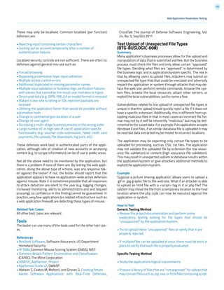 186
Web Application Penetration Testing
These may only be localised. Common localized (per function)
defenses are:
• Rejecting input containing certain characters
• Locking out an account temporarily after a number of
authentication failures
Localized security controls are not sufficient. There are often no
defenses against general mis-use such as:
• Forced browsing
• Bypassing presentation layer input validation
• Multiple access control errors
• Additional, duplicated or missing parameter names
• Multiple input validation or business logic verification failures
with values that cannot be the result user mistakes or typos
• Structured data (e.g. JSPN, XML) of an invalid format is received
• Blatant cross-site scripting or SQL injection payloads are
received
• Utilising the application faster than would be possible without
automation tools
• Change in continental geo-location of a user
• Change of user agent
• Accessing a multi-stage business process in the wrong order
• Large number of, or high rate of use of, application-specific
functionality (e.g. voucher code submission, failed credit card
payments, file uploads, file downloads, log outs, etc).
These defenses work best in authenticated parts of the appli-
cation, although rate of creation of new accounts or accessing
content (e.g. to scrape information) can be of use in public areas.
Not all the above need to be monitored by the application, but
there is a problem if none of them are. By testing the web appli-
cation, doing the above type of actions, was any response tak-
en against the tester? If not, the tester should report that the
application appears to have no application-wide active defenses
against misuse. Note it is sometimes possible that all responses
to attack detection are silent to the user (e.g. logging changes,
increased monitoring, alerts to administrators and and request
proxying), so confidence in this finding cannot be guaranteed. In
practice, very few applications (or related infrastructure such as
a web application firewall) are detecting these types of misuse.
Related Test Cases
All other test cases are relevant.
Tools
The tester can use many of the tools used for the other test cas-
es.
References
• Resilient Software, Software Assurance, US Department
Homeland Security
• IR 7684 Common Misuse Scoring System (CMSS), NIST
• Common Attack Pattern Enumeration and Classification
(CAPEC), The Mitre Corporation
• OWASP_AppSensor_Project
• AppSensor Guide v2, OWASP
• Watson C, Coates M, Melton J and Groves G, Creating Attack
Aware Software Applications with Real-Time Defenses,
CrossTalk The Journal of Defense Software Engineering, Vol.
24, No. 5, Sep/Oct 2011
Test Upload of Unexpected File Types
(OTG-BUSLOGIC-008)
Summary
Many application’s business processes allow for the upload and
manipulation of data that is submitted via files. But the business
process must check the files and only allow certain “approved”
file types. Deciding what files are “approved” is determined by
the business logic and is application/system specific. The risk in
that by allowing users to upload files, attackers may submit an
unexpected file type that that could be executed and adversely
impact the application or system through attacks that may de-
face the web site, perform remote commands, browse the sys-
tem files, browse the local resources, attack other servers, or
exploit the local vulnerabilities, just to name a few.
Vulnerabilities related to the upload of unexpected file types is
unique in that the upload should quickly reject a file if it does not
have a specific extension. Additionally, this is different from up-
loading malicious files in that in most cases an incorrect file for-
mat may not by it self be inherently “malicious” but may be det-
rimental to the saved data. For example if an application accepts
Windows Excel files, if an similar database file is uploaded it may
be read but data extracted my be moved to incorrect locations.
The application may be expecting only certain file types to be
uploaded for processing, such as .CSV, .txt files. The application
may not validate the uploaded file by extension (for low assur-
ance file validation) or content (high assurance file validation).
This may result in unexpected system or database results within
the application/system or give attackers additional methods to
exploit the application/system.
Example
Suppose a picture sharing application allows users to upload a
.gif or .jpg graphic file to the web site. What if an attacker is able
to upload an html file with a <script> tag in it or php file? The
system may move the file from a temporary location to the final
location where the php code can now be executed against the
application or system.
How to Test
Generic Testing Method
• Review the project documentation and perform some
exploratory testing looking for file types that should be
“unsupported” by the application/system.
• Try to upload these “unsupported” files an verify that it are
properly rejected.
• If multiple files can be uploaded at once, there must be tests in
place to verify that each file is properly evaluated.
Specific Testing Method
• Study the applications logical requirements.
• Prepare a library of files that are “not approved” for upload that
may contain files such as: jsp, exe, or html files containing script.
 