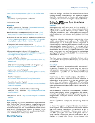 188
Web Application Penetration Testing
• Test Upload of Unexpected File Types (OTG-BUSLOGIC-008)
Tools
• Metasploit’s payload generation functionality
• Intercepting proxy
References
• OWASP - Unrestricted File Upload - https://www.owasp.org
index.php/Unrestricted_File_Upload
• Why File Upload Forms are a Major Security Threat - http:/
www.acunetix.com/websitesecurity/upload-forms-threat/
• File upload security best practices: Block a malicious file upload
http://www.computerweekly.com/answer/File-upload-
security-best-practices-Block-a-malicious-file-upload
• Overview of Malicious File Upload Attacks
http:/securitymecca.com/article/overview-of-malicious-file-
upload-attacks/
• Stop people uploading malicious PHP files via forms
http://stackoverflow.com/questions/602539/stop-people-
uploading-malicious-php-files-via-forms
• How to Tell if a File is Malicious
http://www.techsupportalert.com/content/how-tell-if-file-
malicious.htm
• CWE-434: Unrestricted Upload of File with Dangerous Type
http://cwe.mitre.org/data/definitions/434.html
• Implementing Secure File Upload
http://infosecauditor.wordpress.com/tag/malicious-file-
upload/
• Watchful File Upload
http://palizine.plynt.com/issues/2011Apr/file-upload/
• Matasploit Generating Payloads
http://www.offensive-security.com/metasploit-unleashed/
Generating_Payloads
• Project Shellcode – Shellcode Tutorial 9: Generating
Shellcode Using Metasploit http://www.projectshellcode.
com/?q=node/29
• Anti-Malware Test file - http://www.eicar.org/86-0-Intended
use.html
Remediation
While safeguards such as black or white listing of file extensions,
using “Content-Type” from the header, or using a file type recog-
nizer may not always be protections against this type of vulner-
ability. Every application that accepts files from users must have
a mechanism to verify that the uploaded file does not contain
malicious code. Uploaded files should never be stored where the
users or attackers can directly access them.
Client-Side Testing
Client-Side testing is concerned with the execution of code on
the client, typically natively within a web browser or browser
plugin. The execution of code on the client-side is distinct from
executing on the server and returning the subsequent content.
Testing for DOM-based Cross site scripting
(OTG-CLIENT-001)
Summary
DOM-based Cross-Site Scripting is the de-facto name for XSS
bugs which are the result of active browser-side content on a
page, typically JavaScript, obtaining user input and then doing
something unsafe with it which leads to execution of injected
code. This document only discusses JavaScript bugs which lead
to XSS.
The DOM, or Document Object Model, is the structural format
used to represent documents in a browser. The DOM enables
dynamic scripts such as JavaScript to reference components of
the document such as a form field or a session cookie. The DOM
is also used by the browser for security - for example to limit
scripts on different domains from obtaining session cookies for
other domains. A DOM-based XSS vulnerability may occur when
active content, such as a JavaScript function, is modified by a
specially crafted request such that a DOM element that can be
controlled by an attacker.
There have been very few papers published on this topic and, as
such, very little standardization of its meaning and formalized
testing exists.
How to Test
Not all XSS bugs require the attacker to control the content re-
turned from the server, but can instead abuse poor JavaScript
coding practices to achieve the same results. The consequences
are the same as a typical XSS flaw, only the means of delivery is
different.
In comparison to other cross site scripting vulnerabilities (re-
flected and stored XSS), where an unsanitized parameter is
passed by the server, returned to the user and executed in the
context of the user’s browser, a DOM-based XSS vulnerability
controls the flow of the code by using elements of the Document
Object Model (DOM) along with code crafted by the attacker to
change the flow.
Due to their nature, DOM-based XSS vulnerabilities can be exe-
cuted in many instances without the server being able to deter-
mine what is actually being executed. This may make many of
the general XSS filtering and detection techniques impotent to
such attacks.
The first hypothetical example uses the following client side
code:
An attacker may append #<script>alert(‘xss’)</script> to the af-
fected page URL which would, when executed, display the alert
box. In this instance, the appended code would not be sent to
the server as everything after the # character is not treated as
part of the query by the browser but as a fragment. In this ex-
ample, the code is immediately executed and an alert of “xss” is
displayed by the page. Unlike the more common types of cross
 