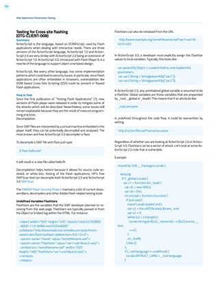 197
Testing for Cross site flashing
(OTG-CLIENT-008)
Summary
ActionScript is the language, based on ECMAScript, used by Flash
applications when dealing with interactive needs. There are three
versions of the ActionScript language. ActionScript 1.0 and Action-
Script 2.0 are very similar with ActionScript 2.0 being an extension of
ActionScript 1.0. ActionScript 3.0, introduced with Flash Player 9, is a
rewrite of the language to support object orientated design.
ActionScript, like every other language, has some implementation
patternswhich could leadtosecurityissues.Inparticular,sinceFlash
applications are often embedded in browsers, vulnerabilities like
DOM based Cross-Site Scripting (XSS) could be present in flawed
Flash applications.
How to Test
Since the first publication of “Testing Flash Applications” [1], new
versions of Flash player were released in order to mitigate some of
the attacks which will be described. Nevertheless, some issues still
remain exploitable because they are the result of insecure program-
ming practices.
Decompilation
SinceSWFfilesareinterpretedbyavirtualmachineembeddedinthe
player itself, they can be potentially decompiled and analysed. The
most known and free ActionScript 2.0 decompiler is flare.
To decompile a SWF file with flare just type:
it will result in a new file called hello.flr.
Decompilation helps testers because it allows for source code as-
sisted, or white-box, testing of the Flash applications. HP’s free
SWFScan tool can decompile both ActionScript 2.0 and ActionScript
3.0 SWFScan
The OWASP Flash Security Project maintains a list of current disas-
semblers, decompilers and other Adobe Flash related testing tools.
Undefined Variables FlashVars
FlashVars are the variables that the SWF developer planned on re-
ceiving from the web page. FlashVars are typically passed in from
the Object or Embed tag within the HTML. For instance:
FlashVars can also be initialized from the URL:
In ActionScript 3.0, a developer must explicitly assign the FlashVar
values to local variables. Typically, this looks like:
In ActionScript 2.0, any uninitialized global variable is assumed to be
a FlashVar. Global variables are those variables that are prepended
by _root, _global or _level0. This means that if an attribute like:
is undefined throughout the code flow, it could be overwritten by
setting
Regardless of whether you are looking at ActionScript 2.0 or Action-
Script 3.0, FlashVars can be a vector of attack. Let’s look at some Ac-
tionScript 2.0 code that is vulnerable:
Example:
Web Application Penetration Testing
$ flare hello.swf
_root.varname
http://victim/file.swf?varname=value
http://www.example.org/somefilename.swf?var1=val1&-
var2=val2
var paramObj:Object = LoaderInfo(this.root.loaderInfo).
parameters;
var var1:String = String(paramObj[“var1”]);
var var2:String = String(paramObj[“var2”]);
<object width=”550” height=”400” classid=”clsid:D27CDB6E
-AE6D-11cf-96B8-444553540000”
codebase=”http://download.macromedia.com/pub/shock-
wave/cabs/flash/swflash.cab#version=9,0,124,0”>
<param name=”movie” value=”somefilename.swf”>
<param name=”FlashVars” value=”var1=val1&var2=val2”>
<embed src=”somefilename.swf” width=”550”
height=”400” FlashVars=”var1=val1&var2=val2”>
</embed>
</object>
movieClip 328 __Packages.Locale {
#initclip
if (!_global.Locale) {
var v1 = function (on_load) {
var v5 = new XML();
var v6 = this;
v5.onLoad = function (success) {
if (success) {
trace(‘Locale loaded xml’);
var v3 = this.xliff.file.body.$trans_unit;
var v2 = 0;
while (v2 < v3.length) {
Locale.strings[v3[v2]._resname] = v3[v2].source.__
text;
++v2;
}
on_load();
} else {}
};
if (_root.language != undefined) {
Locale.DEFAULT_LANG = _root.language;
}
 