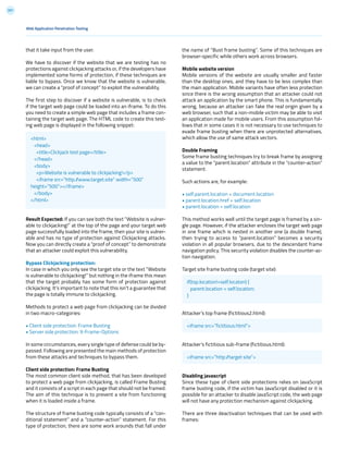 201
the name of “Bust frame busting”. Some of this techniques are
browser-specific while others work across browsers.
Mobile website version
Mobile versions of the website are usually smaller and faster
than the desktop ones, and they have to be less complex than
the main application. Mobile variants have often less protection
since there is the wrong assumption that an attacker could not
attack an application by the smart phone. This is fundamentally
wrong, because an attacker can fake the real origin given by a
web browser, such that a non-mobile victim may be able to visit
an application made for mobile users. From this assumption fol-
lows that in some cases it is not necessary to use techniques to
evade frame busting when there are unprotected alternatives,
which allow the use of same attack vectors.
Double Framing
Some frame busting techniques try to break frame by assigning
a value to the “parent.location” attribute in the “counter-action”
statement.
Such actions are, for example:
• self.parent.location = document.location
• parent.location.href = self.location
• parent.location = self.location
This method works well until the target page is framed by a sin-
gle page. However, if the attacker encloses the target web page
in one frame which is nested in another one (a double frame),
then trying to access to “parent.location” becomes a security
violation in all popular browsers, due to the descendant frame
navigation policy. This security violation disables the counter-ac-
tion navigation.
Target site frame busting code (target site):
Attacker’s top frame (fictitious2.html):
Attacker’s fictitious sub-frame (fictitious.html):
Disabling javascript
Since these type of client side protections relies on JavaScript
frame busting code, if the victim has JavaScript disabled or it is
possible for an attacker to disable JavaScript code, the web page
will not have any protection mechanism against clickjacking.
There are three deactivation techniques that can be used with
frames:
that it take input from the user.
We have to discover if the website that we are testing has no
protections against clickjacking attacks or, if the developers have
implemented some forms of protection, if these techniques are
liable to bypass. Once we know that the website is vulnerable,
we can create a “proof of concept” to exploit the vulnerability.
The first step to discover if a website is vulnerable, is to check
if the target web page could be loaded into an iframe. To do this
you need to create a simple web page that includes a frame con-
taining the target web page. The HTML code to create this test-
ing web page is displayed in the following snippet:
Result Expected: If you can see both the text “Website is vulner-
able to clickjacking!” at the top of the page and your target web
page successfully loaded into the frame, then your site is vulner-
able and has no type of protection against Clickjacking attacks.
Now you can directly create a “proof of concept” to demonstrate
that an attacker could exploit this vulnerability.
Bypass Clickjacking protection:
In case in which you only see the target site or the text “Website
is vulnerable to clickjacking!” but nothing in the iframe this mean
that the target probably has some form of protection against
clickjacking. It’s important to note that this isn’t a guarantee that
the page is totally immune to clickjacking.
Methods to protect a web page from clickjacking can be divided
in two macro-categories:
• Client side protection: Frame Busting
• Server side protection: X-Frame-Options
In some circumstances, every single type of defense could be by-
passed. Following are presented the main methods of protection
from these attacks and techniques to bypass them.
Client side protection: Frame Busting
The most common client side method, that has been developed
to protect a web page from clickjacking, is called Frame Busting
and it consists of a script in each page that should not be framed.
The aim of this technique is to prevent a site from functioning
when it is loaded inside a frame.
The structure of frame busting code typically consists of a “con-
ditional statement” and a “counter-action” statement. For this
type of protection, there are some work arounds that fall under
Web Application Penetration Testing
<html>
<head>
<title>Clickjack test page</title>
</head>
<body>
<p>Website is vulnerable to clickjacking!</p>
<iframe src=”http://www.target.site” width=”500”
height=”500”></iframe>
</body>
</html>
if(top.location!=self.locaton) {
parent.location = self.location;
}
<iframe src=”fictitious.html”>
<iframe src=”http://target site”>
 