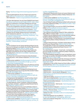 217
Appendix
Testing - http://www.nist.gov/director/planning/upload/report02-3.
pdf
• Improving Web Application Security: Threats and Countermea-
sures- http://msdn.microsoft.com/en-us/library/ff649874.aspx
• NIST Publications - http://csrc.nist.gov/publications/PubsSPs.html
• The Open Web Application Security Project (OWASP) Guide Project -
https://www.owasp.org/index.php/Category:OWASP_Guide_Project
• Security Considerations in the System Development Life Cycle
(NIST) - http://www.nist.gov/customcf/get_pdf.cfm?pub_id=890097
• The Security of Applications: Not All Are Created Equal - http://www.
securitymanagement.com/archive/library/atstake_tech0502.pdf
• Software Assurance: An Overview of Current Practices - http://
www.safecode.org/publications/SAFECode_BestPractices0208.pdf
• Software Security Testing: Software Assurance Pocket guide
Series: Development, Volume III - https://buildsecurityin.us-cert.
gov/swa/downloads/SoftwareSecurityTesting_PocketGuide_1%20
0_05182012_PostOnline.pdf
• Use Cases: Just the FAQs and Answers – http://www.ibm.com/
developerworks/rational/library/content/RationalEdge/jan03/Use-
CaseFAQS_TheRationalEdge_Jan2003.pdf
Books
• The Art of Software Security Testing: Identifying Software Security
Flaws, by Chris Wysopal, Lucas Nelson, Dino Dai Zovi, Elfriede Dustin,
published by Addison-Wesley, ISBN 0321304861 (2006)
• Building Secure Software: How to Avoid Security Problems the
Right Way, by Gary McGraw and John Viega, published by Addi-
son-Wesley Pub Co, ISBN 020172152X (2002) - http://www.build-
ingsecuresoftware.com
• The Ethical Hack: A Framework for Business Value Penetration
Testing, By James S. Tiller, Auerbach Publications, ISBN 084931609X
(2005)
• + Online version available at: http://books.google.com/books?id=f-
wASXKXOolEC&printsec=frontcover&source=gbs_ge_summa-
ry_r&cad=0#v=onepage&q&f=false
• Exploiting Software: How to Break Code, by Gary McGraw and Greg
Hoglund, published by Addison-Wesley Pub Co, ISBN 0201786958
(2004) -http://www.exploitingsoftware.com
• The Hacker’s Handbook: The Strategy behind Breaking into and
Defending Networks, By Susan Young, Dave Aitel, Auerbach Publica-
tions, ISBN: 0849308887 (2005)
• + Online version available at: http://books.google.com/
books?id=AO2fsAPVC34C&printsec=frontcover&source=gbs_ge_
summary_r&cad=0#v=onepage&q&f=false
• Hacking Exposed: Web Applications 3, by Joel Scambray, Vinvent
Liu, Caleb Sima, published by McGraw-Hill Osborne Media, ISBN
007222438X (2010) - http://www.webhackingexposed.com/
• The Web Application Hacker’s Handbook: Finding and Exploiting
Security Flaws, 2nd Edition - published by Dafydd Stuttard, Marcus
Pinto, ISBN 9781118026472 (2011)
• How to Break Software Security, by James Whittaker, Herbert H.
Thompson, published by Addison Wesley, ISBN 0321194330 (2003)
• How to Break Software: Functional and Security Testing of Web
Applications and Web Services, by Make Andrews, James A. Whittak-
er, published by Pearson Education Inc., ISBN 0321369440 (2006)
• Innocent Code: A Security Wake-Up Call for Web Program-
mers, by Sverre Huseby, published by John Wiley & Sons, ISBN
0470857447(2004) - http://innocentcode.thathost.com
• + Online version available at: http://books.google.com/books?id=R-
jVjgPQsKogC&printsec=frontcover&source=gbs_ge_summary_r&-
cad=0#v=onepage&q&f=false
• Mastering the Requirements Process, by Suzanne Robertson and
James Robertson, published by Addison-Wesley Professional, ISBN
0201360462
• + Online version available at: http://books.google.com/
books?id=SN4WegDHVCcC&printsec=frontcover&source=gbs_ge_
summary_r&cad=0#v=onepage&q&f=false
• Secure Coding: Principles and Practices, by Mark Graff and Kenneth
R. Van Wyk, published by O’Reilly, ISBN 0596002424 (2003) - http://
www.securecoding.org
• Secure Programming for Linux and Unix HOWTO, David Wheeler
(2004) http://www.dwheeler.com/secure-programs
• + Online version: http://www.dwheeler.com/secure-programs/Se-
cure-Programs-HOWTO/index.html
• Securing Java, by Gary McGraw, Edward W. Felten, published by
Wiley, ISBN 047131952X (1999) - http://www.securingjava.com
• Software Security: Building Security In, by Gary McGraw, published
by Addison-Wesley Professional, ISBN 0321356705 (2006)
• Software Testing In The Real World (Acm Press Books) by Edward
Kit, published by Addison-Wesley Professional, ISBN 0201877562
(1995)
• Software Testing Techniques, 2nd Edition, By Boris Beizer, Interna-
tional Thomson Computer Press, ISBN 0442206720 (1990)
The Tangled Web: A Guide to Securing Modern Web Applications,
by Michael Zalewski, published by No Starch Press Inc., ISBN
047131952X (2011)
The Unified Modeling Language – A User Guide – by Grady Booch,
James Rumbaugh, Ivar Jacobson, published by Addison-Wesley Pro-
fessional, ISBN 0321267974 (2005)
• The Unified Modeling Language User Guide, by Grady Booch, James
Rumbaugh, Ivar Jacobson, Ivar published by Addison-Wesley Profes-
sional, ISBN 0-201-57168-4 (1998)
Web Security Testing Cookbook: Systematic Techniques to Find Prob-
lems Fast, by Paco Hope, Ben Walther, published by O’Reilly, ISBN
0596514832 (2008)
• Writing Secure Code, by Mike Howard and David LeBlanc, published
by Microsoft Press, ISBN 0735617228 (2004) http://www.microsoft.
com/learning/en/us/book.aspx?ID=5957&locale=en-us
Useful Websites
• Build Security In - https://buildsecurityin.us-cert.gov/bsi/home.html
• Build Security In – Security-Specific Bibliography - https://
buildsecurityin.us-cert.gov/bsi/articles/best-practices/measure-
ment/1070-BSI.html
• CERT Secure Coding - http://www.cert.org/secure-coding/
• CERT Secure Coding Standards- https://www.securecoding.cert.
org/confluence/display/seccode/CERT+Secure+Coding+Standards
• Exploit and Vulnerability Databases - https://buildsecurityin.us-cert.
gov/swa/database.html
• Google Code University – Web Security - http://code.google.com/
edu/security/index.html
• McAfee Foundstone Publications - http://www.mcafee.com/apps/
view-all/publications.aspx?tf=foundstone&sz=10
• McAfee – Resources Library - http://www.mcafee.com/apps/re-
source-library-search.aspx?region=us
• McAfee Free Tools - http://www.mcafee.com/us/downloads/free-
tools/index.aspx
• OASIS Web Application Security (WAS) TC - http://www.oa-
sis-open.org/committees/tc_home.php?wg_abbrev=was
• Open Source Software Testing Tools - http://www.opensourcetest-
ing.org/security.php
 