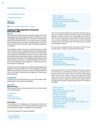 41
From the X-Powered-By field, we understand that the web ap-
plication framework is likely to be Mono. However, although this
approach is simple and quick, this methodology doesn’t work in
100% of cases. It is possible to easily disable X-Powered-By head-
er by a proper configuration. There are also several techniques
that allow a web site to obfuscate HTTP headers (see an example
in #Remediation chapter).
So in the same example the tester could either miss the X-Pow-
ered-By header or obtain an answer like the following:
Sometimes there are more HTTP-headers that point at a certain
web framework. In the following example, according to the in-
formation from HTTP-request, one can see that X-Powered-By
header contains PHP version. However, the X-Generator header
points out the used framework is actually Swiftlet, which helps a
penetration tester to expand his attack vectors. When perform-
ing fingerprinting, always carefully inspect every HTTP-header for
such leaks.
$ nc 127.0.0.1 80
HEAD / HTTP/1.0
HTTP/1.1 200 OK
Server: nginx/1.0.14
Date: Sat, 07 Sep 2013 08:19:15 GMT
Content-Type: text/html;charset=ISO-8859-1
Connection: close
Vary: Accept-Encoding
X-Powered-By: Mono
HTTP/1.1 200 OK
Server: nginx/1.0.14
Date: Sat, 07 Sep 2013 08:19:15 GMT
Content-Type: text/html;charset=ISO-8859-1
Connection: close
Vary: Accept-Encoding
X-Powered-By: Blood, sweat and tears
HTTP/1.1 200 OK
Server: nginx/1.4.1
Date: Sat, 07 Sep 2013 09:22:52 GMT
Content-Type: text/html
Connection: keep-alive
Vary: Accept-Encoding
X-Powered-By: PHP/5.4.16-1~dotdeb.1
Expires: Thu, 19 Nov 1981 08:52:00 GMT
Cache-Control: no-store, no-cache, must-revalidate, post-
check=0, pre-check=0
Pragma: no-cache
X-Generator: Swiftlet
Web Application Penetration Testing
• List of spreadsheet software
• Diagramming software
References
Whitepapers
[1] http://en.wikipedia.org/wiki/Code_coverage
Fingerprint Web Application Framework
(OTG-INFO-008)
Summary
Web framework[*] fingerprinting is an important subtask of the infor-
mation gathering process. Knowing the type of framework can auto-
maticallygiveagreatadvantageifsuchaframeworkhasalreadybeen
tested by the penetration tester. It is not only the known vulnerabili-
tiesinunpatchedversionsbutspecificmisconfigurationsintheframe-
work and known file structure that makes the fingerprinting process
so important.
Several different vendors and versions of web frameworks are widely
used. Information about it significantly helps in the testing process,
and can also help in changing the course of the test. Such information
can be derived by careful analysis of certain common locations. Most
ofthewebframeworkshaveseveralmarkersinthoselocationswhich
helpanattackertospotthem.Thisisbasicallywhatallautomatictools
do, they look for a marker from a predefined location and then com-
pare it to the database of known signatures. For better accuracy sev-
eral markers are usually used.
[*] Please note that this article makes no differentiation between Web
Application Frameworks (WAF) and Content Management Systems
(CMS). This has been done to make it convenient to fingerprint both of
them in one chapter. Furthermore, both categories are referenced as
web frameworks.
Test Objectives
To define type of used web framework so as to have a better under-
standing of the security testing methodology.
How to Test
Black Box testing
There are several most common locations to look in in order to define
the current framework:
• HTTP headers
• Cookies
• HTML source code
• Specific files and folders
HTTP headers
The most basic form of identifying a web framework is to look at the
X-Powered-By field in the HTTP response header. Many tools can be
used to fingerprint a target. The simplest one is netcat utility.
Consider the following HTTP Request-Response:
 