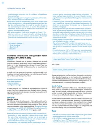 57
may be tempted to zip them first. Be careful not to forget behind
those archive files.
• Appropriate configuration management policies should help not to
leave around obsolete and unreferenced files.
• Applications should be designed not to create (or rely on) files stored
under the web directory trees served by the web server. Data files,
log files, configuration files, etc. should be stored in directories
not accessible by the web server, to counter the possibility of
information disclosure (not to mention data modification if web
directory permissions allow writing).
• File system snapshots should not be accessible via the web if the
document root is on a file system using this technology. Configure
your web server to deny access to such directories, for example
under apache a location directive such this should be used:
Enumerate Infrastructure and Application Admin
Interfaces (OTG-CONFIG-005)
Summary
Administrator interfaces may be present in the application or on the
application server to allow certain users to undertake privileged ac-
tivities on the site. Tests should be undertaken to reveal if and how
this privileged functionality can be accessed by an unauthorized or
standard user.
Anapplicationmayrequireanadministratorinterfacetoenableapriv-
ileged user to access functionality that may make changes to how the
site functions. Such changes may include:
• user account provisioning
• site design and layout
• data manipulation
• configuration changes
In many instances, such interfaces do not have sufficient controls to
protect them from unauthorized access. Testing is aimed at discover-
ing these administrator interfaces and accessing functionality intend-
ed for the privileged users.
How to Test
Black Box Testing
The following section describes vectors that may be used to test for
the presence of administrative interfaces. These techniques may also
beusedtotestforrelatedissuesincludingprivilegeescalation,andare
described elsewhere in this guide(for example Testing for bypassing
authorization schema (OTG-AUTHZ-002) and Testing for Insecure Di-
rect Object References (OTG-AUTHZ-004) in greater detail.
• Directory and file enumeration. An administrative interface may be
present but not visibly available to the tester. Attempting to guess
the path of the administrative interface may be as simple as
requesting: /admin or /administrator etc.. or in some scenarios can
be revealed within seconds using Google dorks.
• There are many tools available to perform brute forcing of server
<Location ~ “.snapshot”>
Order deny,allow
Deny from all
</Location>
<input type=”hidden” name=”admin” value=”no”>
Cookie: session_cookie; useradmin=0
Web Application Penetration Testing
contents, see the tools section below for more information. * A
tester may have to also identify the file name of the administration
page. Forcibly browsing to the identified page may provide access to
the interface.
• Comments and links in source code. Many sites use common code
that is loaded for all site users. By examining all source sent to the
client, links to administrator functionality may be discovered and
should be investigated.
• Reviewing server and application documentation. If the application
server or application is deployed in its default configuration it may
be possible to access the administration interface using information
described in configuration or help documentation. Default password
lists should be consulted if an administrative interface is found and
credentials are required.
• Publicly available information. Many applications such as wordpress
have default administrative interfaces .
• Alternative server port. Administration interfaces may be seen on
a different port on the host than the main application. For example,
Apache Tomcat’s Administration interface can often be seen on port
8080.
• Parameter tampering. A GET or POST parameter or a cookie variable
may be required to enable the administrator functionality. Clues to
this include the presence of hidden fields such as:
or in a cookie:
Once an administrative interface has been discovered, a combination
of the above techniques may be used to attempt to bypass authenti-
cation.Ifthisfails,thetestermaywishtoattemptabrute force attack.
In such an instance the tester should be aware of the potential for ad-
ministrative account lockout if such functionality is present.
Gray Box Testing
A more detailed examination of the server and application compo-
nents should be undertaken to ensure hardening (i.e. administrator
pages are not accessible to everyone through the use of IP filtering
or other controls), and where applicable, verification that all compo-
nents do not use default credentials or configurations.
Source code should be reviewed to ensure that the authorization and
authentication model ensures clear separation of duties between
normalusersandsiteadministrators.Userinterfacefunctionsshared
between normal and administrator users should be reviewed to en-
sure clear separation between the drawing of such components and
information leakage from such shared functionality.
Tools
• Dirbuster This currently inactive OWASP project is still a great tool for
brute forcing directories and files on the server.
• THC-HYDRA is a tool that allows brute-forcing of many interfaces,
including form-based HTTP authentication.
• A brute forcer is much better when it uses a good dictionary, for
 