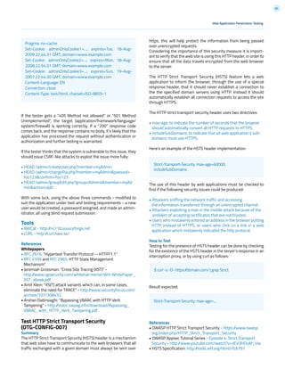 60
If the tester gets a “405 Method not allowed” or “501 Method
Unimplemented”, the target (application/framework/language/
system/firewall) is working correctly. If a “200” response code
comes back, and the response contains no body, it’s likely that the
application has processed the request without authentication or
authorization and further testing is warranted.
If the tester thinks that the system is vulnerable to this issue, they
should issue CSRF-like attacks to exploit the issue more fully:
• HEAD /admin/createUser.php?member=myAdmin
• HEAD /admin/changePw.php?member=myAdmin&passwd=
foo123&confirm=foo123
• HEAD /admin/groupEdit.php?group=Admins&member=myAd
min&action=add
With some luck, using the above three commands - modified to
suit the application under test and testing requirements - a new
user would be created, a password assigned, and made an admin-
istrator, all using blind request submission.
Tools
• NetCat - http://nc110.sourceforge.net
• cURL - http://curl.haxx.se/
References
Whitepapers
• RFC 2616: “Hypertext Transfer Protocol -- HTTP/1.1”
• RFC 2109 and RFC 2965: HTTP State Management
Mechanism”
• Jeremiah Grossman: “Cross Site Tracing (XST)” -
http://www.cgisecurity.com/whitehat-mirror/WH-WhitePaper_
XST_ebook.pdf
• Amit Klein: “XS(T) attack variants which can, in some cases,
eliminate the need for TRACE” - http://www.securityfocus.com/
archive/107/308433
• Arshan Dabirsiaghi: “Bypassing VBAAC with HTTP Verb
Tampering” - http://static.swpag.info/download/Bypassing_
VBAAC_with_HTTP_Verb_Tampering.pdf
Test HTTP Strict Transport Security
(OTG-CONFIG-007)
Summary
The HTTP Strict Transport Security (HSTS) header is a mechanism
that web sites have to communicate to the web browsers that all
traffic exchanged with a given domain must always be sent over
Web Application Penetration Testing
https, this will help protect the information from being passed
over unencrypted requests.
Considering the importance of this security measure it is import-
ant to verify that the web site is using this HTTP header, in order to
ensure that all the data travels encrypted from the web browser
to the server.
The HTTP Strict Transport Security (HSTS) feature lets a web
application to inform the browser, through the use of a special
response header, that it should never establish a connection to
the the specified domain servers using HTTP. Instead it should
automatically establish all connection requests to access the site
through HTTPS.
The HTTP strict transport security header uses two directives:
• max-age: to indicate the number of seconds that the browser
should automatically convert all HTTP requests to HTTPS.
• includeSubDomains: to indicate that all web application’s sub-
domains must use HTTPS.
Here’s an example of the HSTS header implementation:
The use of this header by web applications must be checked to
find if the following security issues could be produced:
• Attackers sniffing the network traffic and accessing
the information transferred through an unencrypted channel.
• Attackers exploiting a man in the middle attack because of the
problem of accepting certificates that are not trusted.
• Users who mistakenly entered an address in the browser putting
HTTP instead of HTTPS, or users who click on a link in a web
application which mistakenly indicated the http protocol.
How to Test
Testing for the presence of HSTS header can be done by checking
for the existence of the HSTS header in the server’s response in an
interception proxy, or by using curl as follows:
Result expected:
References
• OWASP HTTP Strict Transport Security - https://www.owasp.
org/index.php/HTTP_Strict_Transport_Security
• OWASP Appsec Tutorial Series - Episode 4: Strict Transport
Security - http://www.youtube.com/watch?v=zEV3HOuM_Vw
• HSTS Specification: http://tools.ietf.org/html/rfc6797
Pragma: no-cache
Set-Cookie: adminOnlyCookie1=...; expires=Tue, 18-Aug-
2009 22:44:31 GMT; domain=www.example.com
Set-Cookie: adminOnlyCookie2=...; expires=Mon, 18-Aug-
2008 22:54:31 GMT; domain=www.example.com
Set-Cookie: adminOnlyCookie3=...; expires=Sun, 19-Aug-
2007 22:44:30 GMT; domain=www.example.com
Content-Language: EN
Connection: close
Content-Type: text/html; charset=ISO-8859-1
Strict-Transport-Security: max-age=60000;
includeSubDomains
$ curl -s -D- https://domain.com/ | grep Strict
Strict-Transport-Security: max-age=...
 