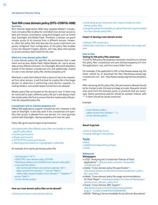 61
• Generating server responses that may be treated as cross-
domain policy files.
• Using file upload functionality to upload files that may be treated
as cross-domain policy files.
Impact of abusing cross-domain access
• Defeat CSRF protections.
• Read data restricted or otherwise protected by cross-origin pol-
icies.
How to Test
Testing for RIA policy files weakness:
To test for RIA policy file weakness the tester should try to retrieve
the policy files crossdomain.xml and clientaccesspolicy.xml from
the application’s root, and from every folder found.
For example, if the application’s URL is http://www.owasp.org, the
tester should try to download the files http://www.owasp.org/
crossdomain.xml and http://www.owasp.org/clientaccesspolicy.
xml.
After retrieving all the policy files, the permissions allowed should
be be checked under the least privilege principle. Requests should
only come from the domains, ports, or protocols that are neces-
sary. Overly permissive policies should be avoided. Policies with
“*” in them should be closely examined.
Example:
Result Expected:
• A list of policy files found.
• A weak settings in the policies.
Tools
• Nikto
• OWASP Zed Attack Proxy Project
• W3af
References
Whitepapers
• UCSD: “Analyzing the Crossdomain Policies of Flash
Applications” - http://cseweb.ucsd.edu/~hovav/dist/
crossdomain.pdf
• Adobe: “Cross-domain policy file specification” -
http://www.adobe.com/devnet/articles/crossdomain_policy_
file_spec.html
• Adobe: “Cross-domain policy file usage recommendations
for Flash Player” - http://www.adobe.com/devnet/flashplayer/
articles/cross_domain_policy.html
• Oracle: “Cross-Domain XML Support” -
http://www.oracle.com/technetwork/java/javase/
plugin2-142482.html#CROSSDOMAINXML
• MSDN: “Making a Service Available Across Domain Boundaries”
Test RIA cross domain policy (OTG-CONFIG-008)
Summary
Rich Internet Applications (RIA) have adopted Adobe’s crossdo-
main.xml policy files to allow for controlled cross domain access to
data and service consumption using technologies such as Oracle
Java, Silverlight, and Adobe Flash. Therefore, a domain can grant
remote access to its services from a different domain. Howev-
er, often the policy files that describe the access restrictions are
poorly configured. Poor configuration of the policy files enables
Cross-site Request Forgery attacks, and may allow third parties
to access sensitive data meant for the user.
What are cross-domain policy files?
A cross-domain policy file specifies the permissions that a web
client such as Java, Adobe Flash, Adobe Reader, etc. use to access
data across different domains. For Silverlight, Microsoft adopted a
subset of the Adobe’s crossdomain.xml, and additionally created
it’s own cross-domain policy file: clientaccesspolicy.xml.
Whenever a web client detects that a resource has to be request-
ed from other domain, it will first look for a policy file in the target
domain to determine if performing cross-domain requests, in-
cluding headers, and socket-based connections are allowed.
Master policy files are located at the domain’s root. A client may
be instructed to load a different policy file but it will always check
the master policy file first to ensure that the master policy file per-
mits the requested policy file.
Crossdomain.xml vs. Clientaccesspolicy.xml
|ªMost RIA applications support crossdomain.xml. However in the
case of Silverlight, it will only work if the crossdomain.xml spec-
ifies that access is allowed from any domain. For more granular
control with Silverlight, clientaccesspolicy.xml must be used.
Policy files grant several types of permissions:
• Accepted policy files (Master policy files can disable or restrict
specific policy files)
• Sockets permissions
• Header permissions
• HTTP/HTTPS access permissions
• Allowing access based on cryptographic credentials
An example of an overly permissive policy file:
How can cross domain policy files can be abused?
• Overly permissive cross-domain policies.
<?xml version=”1.0”?>
<!DOCTYPE cross-domain-policy SYSTEM
“http://www.adobe.com/xml/dtds/cross-domain-policy.dtd”>
<cross-domain-policy>
<site-control permitted-cross-domain-policies=”all”/>
<allow-access-from domain=”*” secure=”false”/>
<allow-http-request-headers-from domain=”*” headers=”*”
secure=”false”/>
</cross-domain-policy>
<cross-domain-policy>
<allow-access-from domain=”*” />
</cross-domain-policy>
Web Application Penetration Testing
 