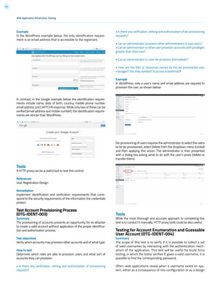 63
• Is there any verification, vetting and authorization of de-provisioning
requests?
• Can an administrator provision other administrators or just users?
•Cananadministratororotheruserprovisionaccountswithprivileges
greater than their own?
• Can an administrator or user de-provision themselves?
• How are the files or resources owned by the de-provisioned user
managed? Are they deleted? Is access transferred?
Example
In WordPress, only a user’s name and email address are required to
provision the user, as shown below:
De-provisioningofusersrequirestheadministratortoselecttheusers
to be de-provisioned, select Delete from the dropdown menu (circled)
and then applying this action. The administrator is then presented
with a dialog box asking what to do with the user’s posts (delete or
transfer them).
Tools
While the most thorough and accurate approach to completing this
test is to conduct it manually, HTTP proxy tools could be also useful.
Testing for Account Enumeration and Guessable
User Account (OTG-IDENT-004)
Summary
The scope of this test is to verify if it is possible to collect a set
of valid usernames by interacting with the authentication mech-
anism of the application. This test will be useful for brute force
testing, in which the tester verifies if, given a valid username, it is
possible to find the corresponding password.
Often, web applications reveal when a username exists on sys-
tem, either as a consequence of mis-configuration or as a design
Example
In the WordPress example below, the only identification require-
ment is an email address that is accessible to the registrant.
In contrast, in the Google example below the identification require-
ments include name, date of birth, country, mobile phone number,
emailaddressandCAPTCHAresponse.Whileonlytwoofthesecanbe
verified (email address and mobile number), the identification require-
ments are stricter than WordPress.
Tools
A HTTP proxy can be a useful tool to test this control.
References
User Registration Design
Remediation
Implement identification and verification requirements that corre-
spond to the security requirements of the information the credentials
protect.
Test Account Provisioning Process
(OTG-IDENT-003)
Summary
The provisioning of accounts presents an opportunity for an attacker
to create a valid account without application of the proper identifica-
tion and authorization process.
Test objectives
Verify which accounts may provision other accounts and of what type.
How to test
Determine which roles are able to provision users and what sort of
accounts they can provision.
• Is there any verification, vetting and authorization of provisioning
requests?
Web Application Penetration Testing
 
