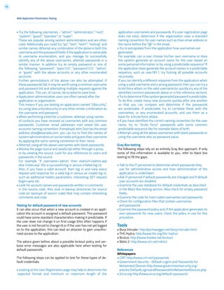 69
• Try the following usernames - “admin”, “administrator”, “root”,
“system”, “guest”, “operator”, or “super”.
These are popular among system administrators and are often
used. Additionally you could try “qa”, “test”, “test1”, “testing” and
similar names. Attempt any combination of the above in both the
usernameandthepasswordfields.Iftheapplicationisvulnerable
to username enumeration, and you manage to successfully
identify any of the above usernames, attempt passwords in a
similar manner. In addition try an empty password or one of
the following “password”, “pass123”, “password123”, “admin”,
or “guest” with the above accounts or any other enumerated
accounts.
Further permutations of the above can also be attempted. If
these passwords fail, it may be worth using a common username
and password list and attempting multiple requests against the
application. This can, of course, be scripted to save time.
• Application administrative users are often named after the
application or organization.
This means if you are testing an application named “Obscurity”,
try using obscurity/obscurity or any other similar combination as
the username and password.
• When performing a test for a customer, attempt using names
of contacts you have received as usernames with any common
passwords. Customer email addresses mail reveal the user
accounts naming convention: if employee John Doe has the email
address jdoe@example.com, you can try to find the names of
system administrators on social media and guess their username
by applying the same naming convention to their name.
• Attempt using all the above usernames with blank passwords.
• Review the page source and JavaScript either through a proxy
or by viewing the source. Look for any references to users and
passwords in the source.
For example “If username=’admin’ then starturl=/admin.asp
else /index.asp” (for a successful log in versus a failed log in).
Also, if you have a valid account, then log in and view every
request and response for a valid log in versus an invalid log in,
such as additional hidden parameters, interesting GET request
(login=yes), etc.
• Look for account names and passwords written in comments
in the source code. Also look in backup directories for source
code (or backups of source code) that may contain interesting
comments and code.
Testing for default password of new accounts
It can also occur that when a new account is created in an appli-
cation the account is assigned a default password. This password
could have some standard characteristics making it predictable. If
the user does not change it on first usage (this often happens if
the user is not forced to change it) or if the user has not yet logged
on to the application, this can lead an attacker to gain unautho-
rized access to the application.
The advice given before about a possible lockout policy and ver-
bose error messages are also applicable here when testing for
default passwords.
The following steps can be applied to test for these types of de-
fault credentials:
• Looking at the User Registration page may help to determine the
expected format and minimum or maximum length of the
application usernames and passwords. If a user registration page
does not exist, determine if the organization uses a standard
naming convention for user names such as their email address or
the name before the “@” in the email.
• Try to extrapolate from the application how usernames are
generated.
For example, can a user choose his/her own username or does
the system generate an account name for the user based on
some personal information or by using a predictable sequence? If
the application does generate the account names in a predictable
sequence, such as user7811, try fuzzing all possible accounts
recursively.
If you can identify a different response from the application when
using a valid username and a wrong password, then you can try a
brute force attack on the valid username (or quickly try any of the
identified common passwords above or in the reference section).
•Trytodetermineifthesystemgeneratedpasswordispredictable.
To do this, create many new accounts quickly after one another
so that you can compare and determine if the passwords
are predictable. If predictable, try to correlate these with the
usernames, or any enumerated accounts, and use them as a
basis for a brute force attack.
• If you have identified the correct naming convention for the user
name, try to “brute force” passwords with some common
predictable sequence like for example dates of birth.
• Attempt using all the above usernames with blank passwords or
using the username also as password value.
Gray Box testing
The following steps rely on an entirely Gray Box approach. If only
some of this information is available to you, refer to black box
testing to fill the gaps.
• Talk to the IT personnel to determine which passwords they
use for administrative access and how administration of the
application is undertaken.
• Ask IT personnel if default passwords are changed and if default
user accounts are disabled.
• Examine the user database for default credentials as described
in the Black Box testing section. Also check for empty password
fields.
• Examine the code for hard coded usernames and passwords.
• Check for configuration files that contain usernames
and passwords.
• Examine the password policy and, if the application generates its
own passwords for new users, check the policy in use for this
procedure.
Tools
• Burp Intruder: http://portswigger.net/burp/intruder.html
• THC Hydra: http://www.thc.org/thc-hydra/
• Brutus: http://www.hoobie.net/brutus/
• Nikto 2: http://www.cirt.net/nikto2
References
Whitepapers
• CIRT http://www.cirt.net/passwords
• Government Security - Default Logins and Passwords for
Networked Devices http://www.governmentsecurity.org/
articles/DefaultLoginsandPasswordsforNetworkedDevices.php
• Virus.org http://www.virus.org/default-password/
Web Application Penetration Testing
 