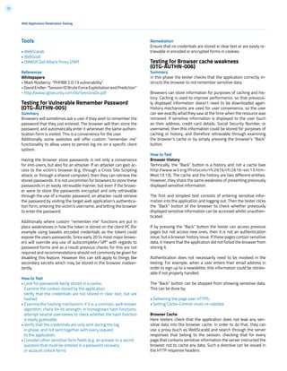 73
Tools
• WebScarab
• WebGoat
• OWASP Zed Attack Proxy (ZAP)
References
Whitepapers
• Mark Roxberry: “PHPBB 2.0.13 vulnerability”
•DavidEndler:“SessionIDBruteForceExploitationandPrediction”
- http://www.cgisecurity.com/lib/SessionIDs.pdf
Testing for Vulnerable Remember Password
(OTG-AUTHN-005)
Summary
Browsers will sometimes ask a user if they wish to remember the
password that they just entered. The browser will then store the
password, and automatically enter it whenever the same authen-
tication form is visited. This is a convenience for the user.
Additionally some websites will offer custom “remember me”
functionality to allow users to persist log ins on a specific client
system.
Having the browser store passwords is not only a convenience
for end-users, but also for an attacker. If an attacker can gain ac-
cess to the victim’s browser (e.g. through a Cross Site Scripting
attack, or through a shared computer), then they can retrieve the
stored passwords. It is not uncommon for browsers to store these
passwords in an easily retrievable manner, but even if the brows-
er were to store the passwords encrypted and only retrievable
through the use of a master password, an attacker could retrieve
the password by visiting the target web application’s authentica-
tion form, entering the victim’s username, and letting the browser
to enter the password.
Additionally where custom “remember me” functions are put in
place weaknesses in how the token is stored on the client PC (for
example using base64 encoded credentials as the token) could
expose the users passwords. Since early 2014 most major brows-
ers will override any use of autocomplete=”off” with regards to
password forms and as a result previous checks for this are not
required and recommendations should not commonly be given for
disabling this feature. However this can still apply to things like
secondary secrets which may be stored in the browser inadver-
tently.
How to Test
• Look for passwords being stored in a cookie.
Examine the cookies stored by the application.
Verify that the credentials are not stored in clear text, but are
hashed.
• Examine the hashing mechanism: if it is a common, well-known
algorithm, check for its strength; in homegrown hash functions,
attempt several usernames to check whether the hash function
is easily guessable.
• Verify that the credentials are only sent during the log
in phase, and not sent together with every request
to the application.
• Consider other sensitive form fields (e.g. an answer to a secret
question that must be entered in a password recovery
or account unlock form).
Remediation
Ensure that no credentials are stored in clear text or are easily re-
trievable in encoded or encrypted forms in cookies.
Testing for Browser cache weakness
(OTG-AUTHN-006)
Summary
In this phase the tester checks that the application correctly in-
structs the browser to not remember sensitive data.
Browsers can store information for purposes of caching and his-
tory. Caching is used to improve performance, so that previous-
ly displayed information doesn’t need to be downloaded again.
History mechanisms are used for user convenience, so the user
can see exactly what they saw at the time when the resource was
retrieved. If sensitive information is displayed to the user (such
as their address, credit card details, Social Security Number, or
username), then this information could be stored for purposes of
caching or history, and therefore retrievable through examining
the browser’s cache or by simply pressing the browser’s “Back”
button.
How to Test
Browser History
Technically, the “Back” button is a history and not a cache (see
http://www.w3.org/Protocols/rfc2616/rfc2616-sec13.htm-
l#sec13.13). The cache and the history are two different entities.
However, they share the same weakness of presenting previously
displayed sensitive information.
The first and simplest test consists of entering sensitive infor-
mation into the application and logging out. Then the tester clicks
the “Back” button of the browser to check whether previously
displayed sensitive information can be accessed whilst unauthen-
ticated.
If by pressing the “Back” button the tester can access previous
pages but not access new ones, then it is not an authentication
issue, but a browser history issue. If these pages contain sensitive
data, it means that the application did not forbid the browser from
storing it.
Authentication does not necessarily need to be involved in the
testing. For example, when a user enters their email address in
order to sign up to a newsletter, this information could be retriev-
able if not properly handled.
The “Back” button can be stopped from showing sensitive data.
This can be done by:
• Delivering the page over HTTPS.
• Setting Cache-Control: must-re-validate
Browser Cache
Here testers check that the application does not leak any sen-
sitive data into the browser cache. In order to do that, they can
use a proxy (such as WebScarab) and search through the server
responses that belong to the session, checking that for every
page that contains sensitive information the server instructed the
browser not to cache any data. Such a directive can be issued in
the HTTP response headers:
Web Application Penetration Testing
 