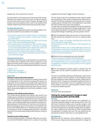 75
anybody else. This is harder than it sounds.
Security questions and answers rely on the secrecy of the answer.
Questions and answers should be chosen so that the answers
are only known by the account holder. However, although a lot of
answers may not be publicly known, most of the questions that
websites implement promote answers that are pseudo-private.
Pre-generated questions:
The majority of pre-generated questions are fairly simplistic in na-
ture and can lead to insecure answers. For example:
• The answers may be known to family members or close friends
of the user, e.g. “What is your mother’s maiden name?”, “What is
your date of birth?”
• The answers may be easily guessable, e.g. “What is your favorite
color?”, “What is your favorite baseball team?”
• The answers may be brute forcible, e.g. “What is the first name
of your favorite high school teacher?” - the answer is probably
on some easily downloadable lists of popular first names, and
therefore a simple brute force attack can be scripted.
• The answers may be publicly discoverable, e.g. “What is your
favorite movie?” - the answer may easily be found on the user’s
social media profile page.
Self-generated questions:
The problem with having users to generate their own questions is
that it allows them to generate very insecure questions, or even
bypass the whole point of having a security question in the first
place. Here are some real world examples that illustrate this point:
• “What is 1+1?”
• “What is your username?”
• “My password is M3@t$p1N”
How to Test
Testing for weak pre-generated questions:
Try to obtain a list of security questions by creating a new account
or by following the “I don’t remember my password”-process. Try
to generate as many questions as possible to get a good idea of
the type of security questions that are asked. If any of the security
questions fall in the categories described above, they are vulner-
able to being attacked (guessed, brute-forced, available on social
media, etc.).
Testing for weak self-generated questions:
Try to create security questions by creating a new account or by
configuring your existing account’s password recovery properties.
If the system allows the user to generate their own security ques-
tions, it is vulnerable to having insecure questions created. If the
system uses the self-generated security questions during the for-
gotten password functionality and if usernames can be enumer-
ated (see Testing for Account Enumeration and Guessable User
Account (OTG-IDENT-004)), then it should be easy for the tester
to enumerate a number of self-generated questions. It should be
expected to find several weak self-generated questions using this
method.
Testing for brute-forcible answers:
Use the methods described in Testing for Weak lock out mecha-
nism (OTG-AUTHN-003) to determine if a number of incorrectly
supplied security answers trigger a lockout mechanism.
The first thing to take into consideration when trying to exploit
security questions is the number of questions that need to be an-
swered. The majority of applications only need the user to answer
a single question, whereas some critical applications may require
the user to answer two or even more questions.
The next step is to assess the strength of the security questions.
Could the answers be obtained by a simple Google search or with
social engineering attack? As a penetration tester, here is a step-
by-step walk-through of exploiting a security question scheme:
[1] Does the application allow the end-user to choose the ques-
tion that needs to be answered? If so, focus on questions which
have:
• A “public” answer; for example, something that could be find
with a simple search-engine query.
• A factual answer such as a “first school” or other facts which can
be looked up.
• Few possible answers, such as “what model was your first car”.
These questions would present the attacker with a short list of
possible answers, and based on statistics the attacker could rank
answers from most to least likely.
[2] Determine how many guesses you have if possible.
• Does the password reset allow unlimited attempts?
• Is there a lockout period after X incorrect answers? Keep in mind
that a lockout system can be a security problem in itself, as it can
be exploited by an attacker to launch a Denial of Service against
legitimate users.
[3] Pick the appropriate question based on analysis from the
above points, and do research to determine the most likely an-
swers.
The key to successfully exploiting and bypassing a weak security
question scheme is to find a question or set of questions which
give the possibility of easily finding the answers. Always look for
questions which can give you the greatest statistical chance of
guessing the correct answer, if you are completely unsure of any
of the answers. In the end, a security question scheme is only as
strong as the weakest question.
References
The Curse of the Secret Question
Testing for weak password change or reset
functionalities (OTG-AUTHN-009)
Summary
The password change and reset function of an application is a
self-service password change or reset mechanism for users. This
self-service mechanism allows users to quickly change or reset
their password without an administrator intervening. When pass-
words are changed they are typically changed within the applica-
tion. When passwords are reset they are either rendered within
the application or emailed to the user. This may indicate that the
passwords are stored in plain text or in a decryptable format.
Test objectives
[1] Determine the resistance of the application to subversion
of the account change process allowing someone to change the
Web Application Penetration Testing
 