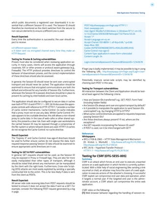 92
Web Application Penetration Testing
which public documents a registered user downloads) it is es-
sential that a different Session ID is used. The Session ID should
therefore be monitored as the client switches from the secure to
non-secure elements to ensure a different one is used.
Result Expected:
Every time the authentication is successful, the user should ex-
pect to receive:
• A different session token
• A token sent via encrypted channel every time they make an
HTTP Request
Testing for Proxies & Caching vulnerabilities:
Proxies must also be considered when reviewing application se-
curity. In many cases, clients will access the application through
corporate, ISP, or other proxies or protocol aware gateways (e.g.,
Firewalls). The HTTP protocol provides directives to control the
behavior of downstream proxies, and the correct implementation
of these directives should also be assessed.
In general, the Session ID should never be sent over unencrypted
transport and should never be cached. The application should be
examined to ensure that encrypted communications are both the
default and enforced for any transfer of Session IDs. Furthermore,
whenever the Session ID is passed, directives should be in place to
prevent its caching by intermediate and even local caches.
The application should also be configured to secure data in caches
over both HTTP/1.0 and HTTP/1.1 – RFC 2616 discusses the appro-
priate controls with reference to HTTP. HTTP/1.1 provides a number
of cache control mechanisms. Cache-Control: no-cache indicates
that a proxy must not re-use any data. Whilst Cache-Control: Pri-
vate appears to be a suitable directive, this still allows a non-shared
proxy to cache data. In the case of web-cafes or other shared sys-
tems, this presents a clear risk. Even with single-user workstations
the cached Session ID may be exposed through a compromise of
the file-system or where network stores are used. HTTP/1.0 caches
do not recognise the Cache-Control: no-cache directive.
Result Expected:
The “Expires: 0” and Cache-Control: max-age=0 directives should
be used to further ensure caches do not expose the data. Each
request/response passing Session ID data should be examined to
ensure appropriate cache directives are in use.
Testing for GET & POST vulnerabilities:
In general, GET requests should not be used, as the Session ID
may be exposed in Proxy or Firewall logs. They are also far more
easily manipulated than other types of transport, although it
should be noted that almost any mechanism can be manipulated
by the client with the right tools. Furthermore, Cross-site Script-
ing (XSS) attacks are most easily exploited by sending a specially
constructed link to the victim. This is far less likely if data is sent
from the client as POSTs.
Result Expected:
All server side code receiving data from POST requests should be
tested to ensure it does not accept the data if sent as a GET. For
example, consider the following POST request generated by a log
in page.
If login.asp is badly implemented, it may be possible to log in using
the following URL: http://owaspapp.com/login.asp?Login=User-
name&password=Password&SessionID=12345678
Potentially insecure server-side scripts may be identified by
checking each POST in this way.
Testing for Transport vulnerabilities:
All interaction between the Client and Application should be test-
ed at least against the following criteria.
• How are Session IDs transferred? e.g., GET, POST, Form Field
(including hidden fields)
• Are Session IDs always sent over encrypted transport by default?
• Is it possible to manipulate the application to send Session IDs
unencrypted? e.g., by changing HTTP to HTTPS?
• What cache-control directives are applied to requests/responses
passing Session IDs?
• Are these directives always present? If not, where are the
exceptions?
• Are GET requests incorporating the Session ID used?
• If POST is used, can it be interchanged with GET?
References
Whitepapers
• RFCs 2109 & 2965 – HTTP State Management Mechanism
[D. Kristol, L. Montulli] - http://www.ietf.org/rfc/rfc2965.txt,
http://www.ietf.org/rfc/rfc2109.txt
• RFC 2616 – Hypertext Transfer Protocol -
HTTP/1.1 - http://www.ietf.org/rfc/rfc2616.txt
Testing for CSRF (OTG-SESS-005)
Summary
CSRF is an attack which forces an end user to execute unwanted
actions on a web application in which he/she is currently authen-
ticated. With a little help of social engineering (like sending a link
via email or chat), an attacker may force the users of a web appli-
cation to execute actions of the attacker’s choosing. A successful
CSRF exploit can compromise end user data and operation, when
it targets a normal user. If the targeted end user is the admin-
istrator account, a CSRF attack can compromise the entire web
application.
CSRF relies on the following:
[1] Web browser behavior regarding the handling of session-re-
POST http://owaspapp.com/login.asp HTTP/1.1
Host: owaspapp.com
User-Agent: Mozilla/5.0 (Windows; U; Windows NT 5.1; en-US;
rv:1.0.2) Gecko/20030208 Netscape/7.02 Paros/3.0.2b
Accept: */*
Accept-Language: en-us, en
Accept-Charset: ISO-8859-1, utf-8;q=0.66, *;q=0.66
Keep-Alive: 300
Cookie: ASPSESSIONIDABCDEFG=ASKLJDLKJRELKHJG
Cache-Control: max-age=0
Content-Type: application/x-www-form-urlencoded
Content-Length: 34
Login=Username&password=Password&SessionID=12345678
 