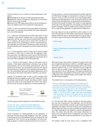 93
Web Application Penetration Testing
lated information such as cookies and http authentication infor-
mation;
[2] Knowledge by the attacker of valid web application URLs;
[3] Application session management relying only on information
which is known by the browser;
[4] Existence of HTML tags whose presence cause immediate ac-
cess to an http[s] resource; for example the image tag img.
Points 1, 2, and 3 are essential for the vulnerability to be present,
while point 4 is accessory and facilitates the actual exploitation,
but is not strictly required.
Point 1) Browsers automatically send information which is used
to identify a user session. Suppose site is a site hosting a web
application, and the user victim has just authenticated himself to
site. In response, site sends victim a cookie which identifies re-
quests sent by victim as belonging to victim’s authenticated ses-
sion. Basically, once the browser receives the cookie set by site, it
will automatically send it along with any further requests directed
to site.
Point 2) If the application does not make use of session-related
information in URLs, then it means that the application URLs,
their parameters, and legitimate values may be identified (either
by code analysis or by accessing the application and taking note of
forms and URLs embedded in the HTML/JavaScript).
Point 3) ”Known by the browser” refers to information such as
cookies, or http-based authentication information (such as Basic
Authentication; and not form-based authentication), which are
stored by the browser and subsequently resent at each request
directed towards an application area requesting that authentica-
tion. The vulnerabilities discussed next apply to applications which
rely entirely on this kind of information to identify a user session.
Suppose, for simplicity’s sake, to refer to GET-accessible URLs
(though the discussion applies as well to POST requests). If victim
has already authenticated himself, submitting another request
causes the cookie to be automatically sent with it (see picture,
where the user accesses an application on www.example.com).
The GET request could be originated in several different ways:
• by the user, who is using the actual web application;
• by the user, who types the URL directly in the browser;
• by the user, who follows a link (external to the application)
pointing to the URL.
These invocations are indistinguishable by the application. In
particular, the third may be quite dangerous. There are a number
of techniques (and of vulnerabilities) which can disguise the real
properties of a link. The link can be embedded in an email mes-
sage, or appear in a malicious web site where the user is lured, i.e.,
the link appears in content hosted elsewhere (another web site,
an HTML email message, etc.) and points to a resource of the ap-
plication. If the user clicks on the link, since it was already authen-
ticated by the web application on site, the browser will issue a GET
request to the web application, accompanied by authentication in-
formation (the session id cookie). This results in a valid operation
performed on the web application and probably not what the user
expects to happen. Think of a malicious link causing a fund trans-
fer on a web banking application to appreciate the implications.
By using a tag such as img, as specified in point 4 above, it is not
even necessary that the user follows a particular link. Suppose the
attacker sends the user an email inducing him to visit an URL re-
ferring to a page containing the following (oversimplified) HTML:
What the browser will do when it displays this page is that it will
try to display the specified zero-width (i.e., invisible) image as well.
This results in a request being automatically sent to the web ap-
plication hosted on site. It is not important that the image URL
does not refer to a proper image, its presence will trigger the re-
quest specified in the src field anyway. This happens provided that
image download is not disabled in the browsers, which is a typical
configuration since disabling images would cripple most web ap-
plications beyond usability.
The problem here is a consequence of the following facts:
• there are HTML tags whose appearance in a page result in
automatic http request execution (img being one of those);
• the browser has no way to tell that the resource referenced by
img is not actually an image and is in fact not legitimate;
• image loading happens regardless of the location of the alleged
image, i.e., the form and the image itself need not be located
in the same host, not even in the same domain. While this is
a very handy feature, it makes difficult to compartmentalize
applications.
It is the fact that HTML content unrelated to the web applica-
tion may refer components in the application, and the fact that
the browser automatically composes a valid request towards the
application, that allows such kind of attacks. As no standards are
defined right now, there is no way to prohibit this behavior unless
it is made impossible for the attacker to specify valid application
URLs. This means that valid URLs must contain information re-
lated to the user session, which is supposedly not known to the
attacker and therefore make the identification of such URLs im-
possible.
The problem might be even worse, since in integrated mail/
<html><body>
...
<img src=”https://www.company.example/action” width=”0”
height=”0”>
...
</body></html>
 
