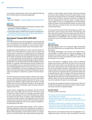 97
Web Application Penetration Testing
user should be required to gain access to the application after log
out in the SSO system and connected application.
Tools
• “Burp Suite - Repeater” - http://portswigger.net/burp/repeater.html
References
Whitepapers
• “The FormsAuthentication.SignOut method does not prevent cookie
reply attacks in ASP.NET applications” -
http://support.microsoft.com/default.aspx?scid=kb;en-us;900111
• “Cookie replay attacks in ASP.NET when using forms authentication”
- https://www.vanstechelman.eu/content/cookie-replay-attacks-in-
aspnet-when-using-forms-authentication
Test Session Timeout (OTG-SESS-007)
Summary
In this phase testers check that the application automatically logs
out a user when that user has been idle for a certain amount of
time, ensuring that it is not possible to “reuse” the same session
and that no sensitive data remains stored in the browser cache.
All applications should implement an idle or inactivity timeout for
sessions. This timeout defines the amount of time a session will
remain active in case there is no activity by the user, closing and
invalidating the session upon the defined idle period since the last
HTTP request received by the web application for a given session
ID. The most appropriate timeout should be a balance between
security (shorter timeout) and usability (longer timeout) and heav-
ily depends on the sensitivity level of the data handled by the ap-
plication. For example, a 60 minute log out time for a public forum
can be acceptable, but such a long time would be too much in a
home banking application (where a maximum timeout of 15 min-
utes is recommended). In any case, any application that does not
enforce a timeout-based log out should be considered not secure,
unless such behavior is required by a specific functional require-
ment.
The idle timeout limits the chances that an attacker has to guess
and use a valid session ID from another user, and under certain
circumstances could protect public computers from session reuse.
However, if the attacker is able to hijack a given session, the idle
timeout does not limit the attacker’s actions, as he can generate
activity on the session periodically to keep the session active for
longer periods of time.
Session timeout management and expiration must be enforced
server-side. If some data under the control of the client is used
to enforce the session timeout, for example using cookie values
or other client parameters to track time references (e.g. number
of minutes since log in time), an attacker could manipulate these
to extend the session duration. So the application has to track the
inactivity time on the server side and, after the timeout is expired,
automatically invalidate the current user’s session and delete ev-
ery data stored on the client.
Both actions must be implemented carefully, in order to avoid in-
troducing weaknesses that could be exploited by an attacker to
gain unauthorized access if the user forgot to log out from the ap-
plication. More specifically, as for the log out function, it is import-
ant to ensure that all session tokens (e.g. cookies) are properly de-
stroyed or made unusable, and that proper controls are enforced
at the server side to prevent the reuse of session tokens. If such
actions are not properly carried out, an attacker could replay these
session tokens in order to “resurrect” the session of a legitimate
user and impersonate him/her (this attack is usually known as
‘cookie replay’). Of course, a mitigating factor is that the attacker
needs to be able to access those tokens (which are stored on the
victim’s PC), but, in a variety of cases, this may not be impossible
or particularly difficult.
The most common scenario for this kind of attack is a public com-
puter that is used to access some private information (e.g., web
mail, online bank account). If the user moves away from the com-
puter without explicitly logging out and the session timeout is not
implemented on the application, then an attacker could access
to the same account by simply pressing the “back” button of the
browser.
How to Test
Black Box testing
The same approach seen in the Testing for logout functionality
(OTG-SESS-006) section can be applied when measuring the tim-
eout log out.
The testing methodology is very similar. First, testers have to
check whether a timeout exists, for instance, by logging in and
waiting for the timeout log out to be triggered. As in the log out
function, after the timeout has passed, all session tokens should
be destroyed or be unusable.
Then, if the timeout is configured, testers need to understand
whether the timeout is enforced by the client or by the server (or
both). If the session cookie is non-persistent (or, more in general,
the session cookie does not store any data about the time), tes-
ters can assume that the timeout is enforced by the server. If the
session cookie contains some time related data (e.g., log in time,
or last access time, or expiration date for a persistent cookie), then
it’s possible that the client is involved in the timeout enforcing. In
this case, testers could try to modify the cookie (if it’s not cryp-
tographically protected) and see what happens to the session. For
instance, testers can set the cookie expiration date far in the fu-
ture and see whether the session can be prolonged.
As a general rule, everything should be checked server-side and it
should not be possible, by re-setting the session cookies to previ-
ous values, to access the application again.
Gray Box Testing
The tester needs to check that:
• The log out function effectively destroys all session token, or at
least renders them unusable,
• The server performs proper checks on the session state,
disallowing an attacker to replay previously destroyed session
identifiers
• A timeout is enforced and it is properly enforced by the server.
If the server uses an expiration time that is read from a session
token that is sent by the client (but this is not advisable), then
the token must be cryptographically protected from tampering.
Note that the most important thing is for the application to in-
validate the session on the server side. Generally this means that
 