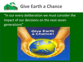 Give Earth a Chance
“In our every deliberation we must consider the
impact of our decisions on the next seven
generations”
 