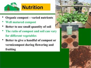 • Organic compost – varied nutrients
• Well matured compost
• Better to use small quantity of soil
• The ratio of compost and soil can vary
for different vegetables
• Better to give a handful of compost or
vermicompost during flowering and
fruiting
Nutrition
 