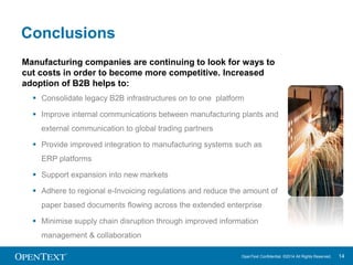 OpenText Confidential. ©2014 All Rights Reserved. 14 
Conclusions 
Manufacturing companies are continuing to look for ways to 
cut costs in order to become more competitive. Increased 
adoption of B2B helps to: 
 Consolidate legacy B2B infrastructures on to one platform 
 Improve internal communications between manufacturing plants and 
external communication to global trading partners 
 Provide improved integration to manufacturing systems such as 
ERP platforms 
 Support expansion into new markets 
 Adhere to regional e-Invoicing regulations and reduce the amount of 
paper based documents flowing across the extended enterprise 
 Minimise supply chain disruption through improved information 
management & collaboration 
 