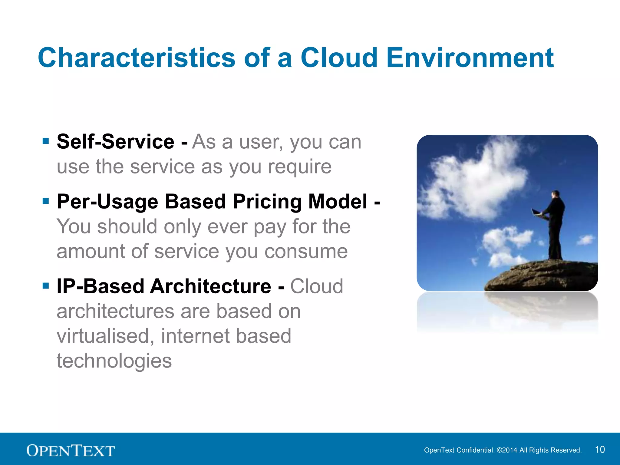 Characteristics of a Cloud Environment 
OpenText Confidential. ©2014 All Rights Reserved. 10 
 Self-Service - As a user, you can 
use the service as you require 
 Per-Usage Based Pricing Model - 
You should only ever pay for the 
amount of service you consume 
 IP-Based Architecture - Cloud 
architectures are based on 
virtualised, internet based 
technologies 
 