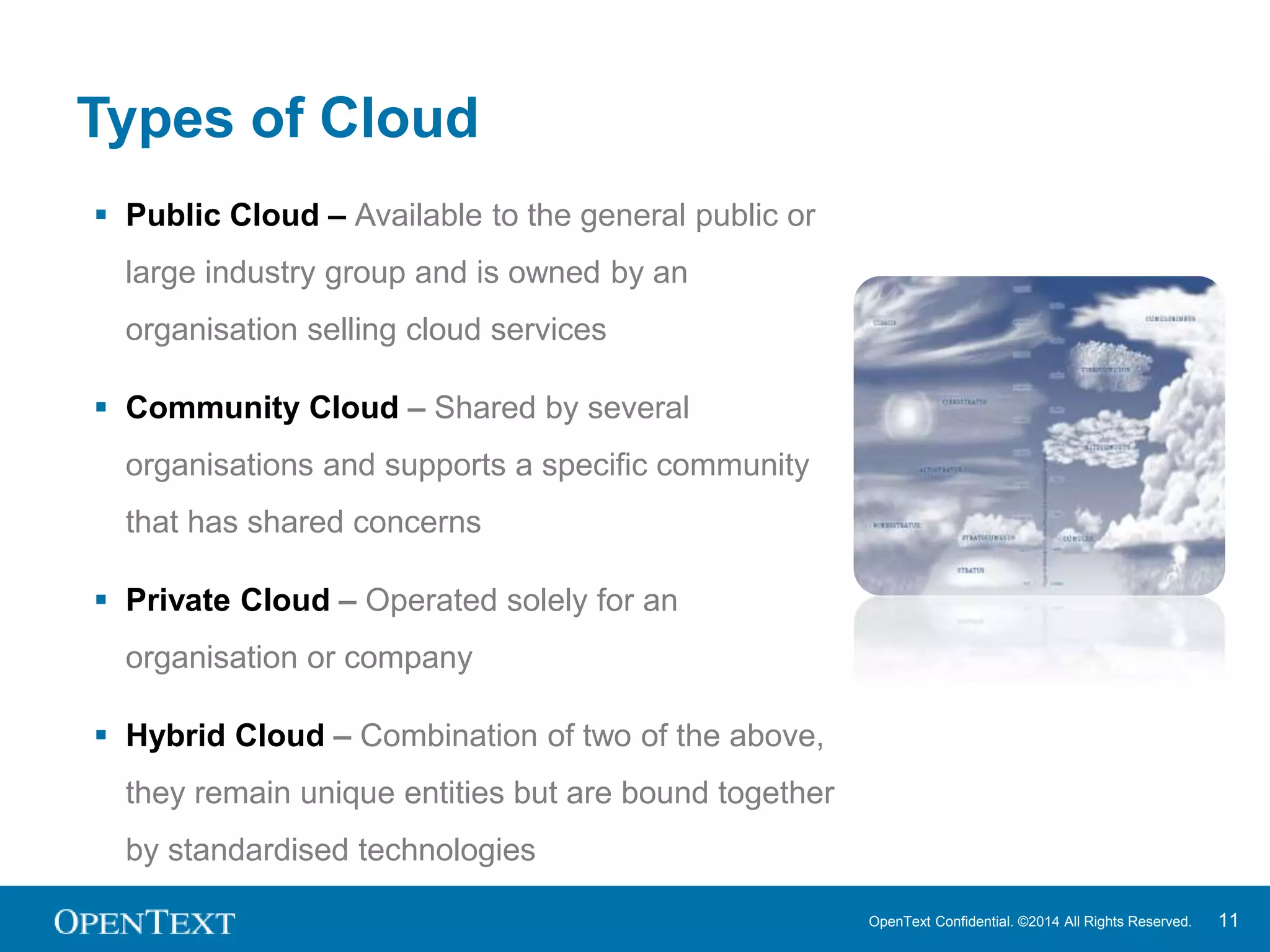 OpenText Confidential. ©2014 All Rights Reserved. 11 
Types of Cloud 
 Public Cloud – Available to the general public or 
large industry group and is owned by an 
organisation selling cloud services 
 Community Cloud – Shared by several 
organisations and supports a specific community 
that has shared concerns 
 Private Cloud – Operated solely for an 
organisation or company 
 Hybrid Cloud – Combination of two of the above, 
they remain unique entities but are bound together 
by standardised technologies 
 