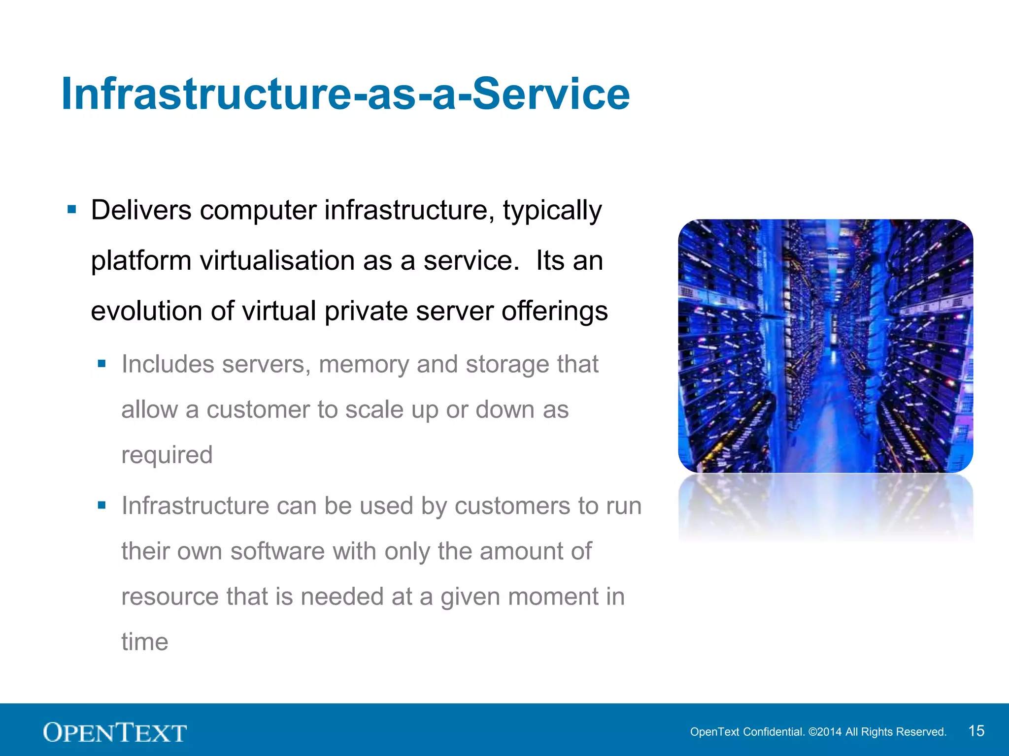 OpenText Confidential. ©2014 All Rights Reserved. 15 
Infrastructure-as-a-Service 
 Delivers computer infrastructure, typically 
platform virtualisation as a service. Its an 
evolution of virtual private server offerings 
 Includes servers, memory and storage that 
allow a customer to scale up or down as 
required 
 Infrastructure can be used by customers to run 
their own software with only the amount of 
resource that is needed at a given moment in 
time 
 