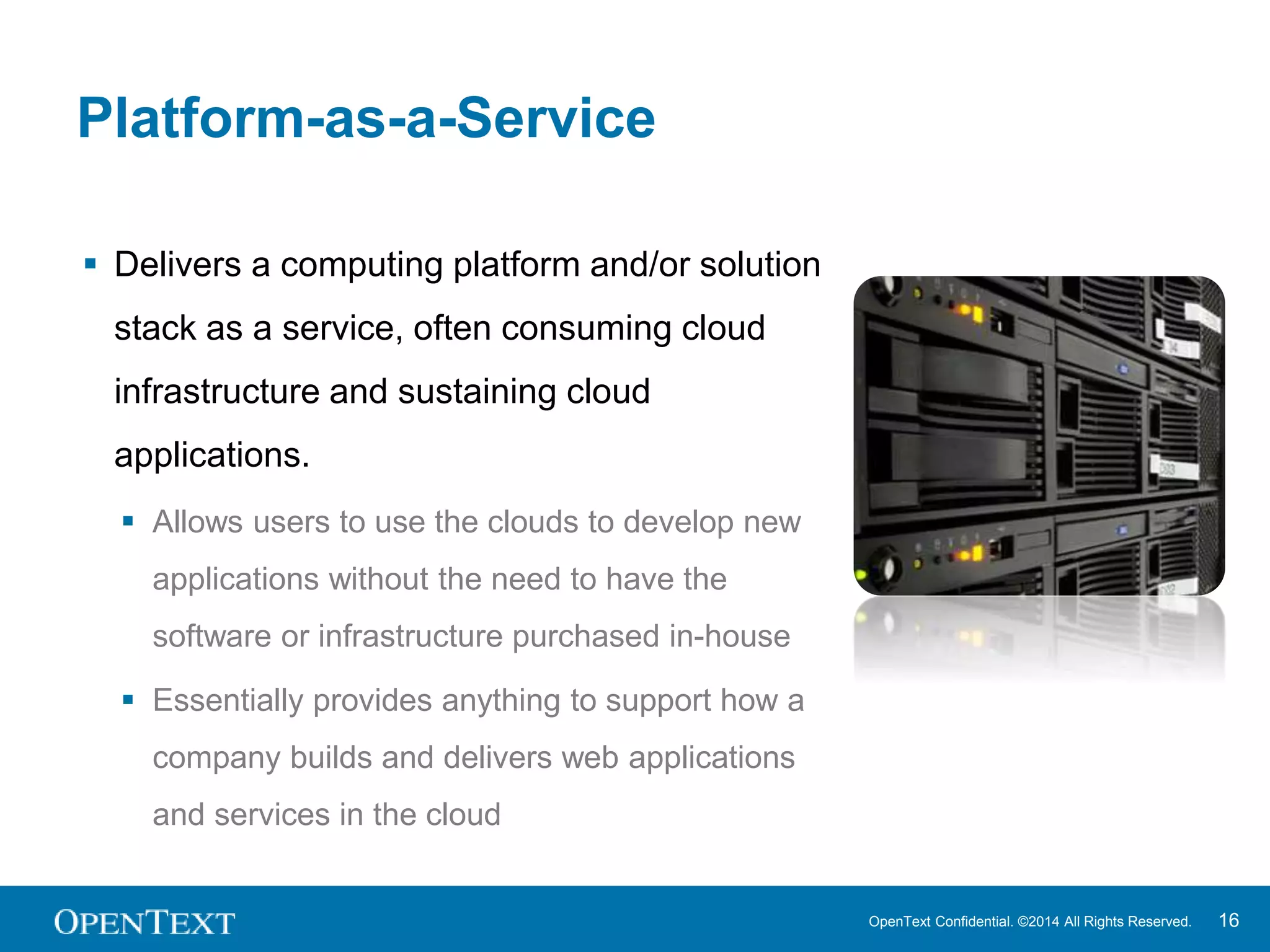 OpenText Confidential. ©2014 All Rights Reserved. 16 
Platform-as-a-Service 
 Delivers a computing platform and/or solution 
stack as a service, often consuming cloud 
infrastructure and sustaining cloud 
applications. 
 Allows users to use the clouds to develop new 
applications without the need to have the 
software or infrastructure purchased in-house 
 Essentially provides anything to support how a 
company builds and delivers web applications 
and services in the cloud 
 