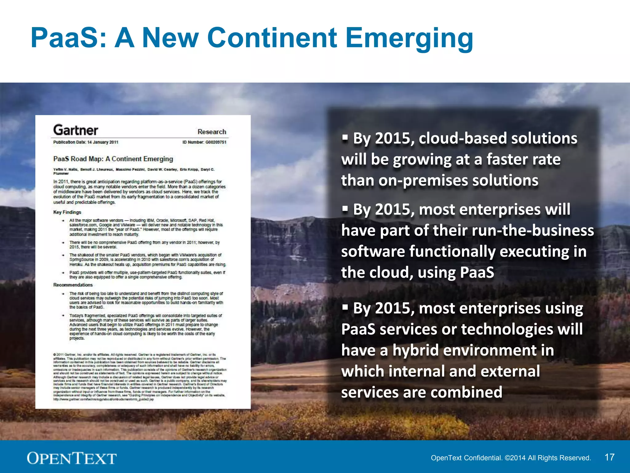 PaaS: A New Continent Emerging 
 By 2015, cloud-based solutions 
will be growing at a faster rate 
than on-premises solutions 
 By 2015, most enterprises will 
have part of their run-the-business 
software functionally executing in 
the cloud, using PaaS 
 By 2015, most enterprises using 
PaaS services or technologies will 
have a hybrid environment in 
which internal and external 
services are combined 
OpenText Confidential. ©2014 All Rights Reserved. 17 
 
