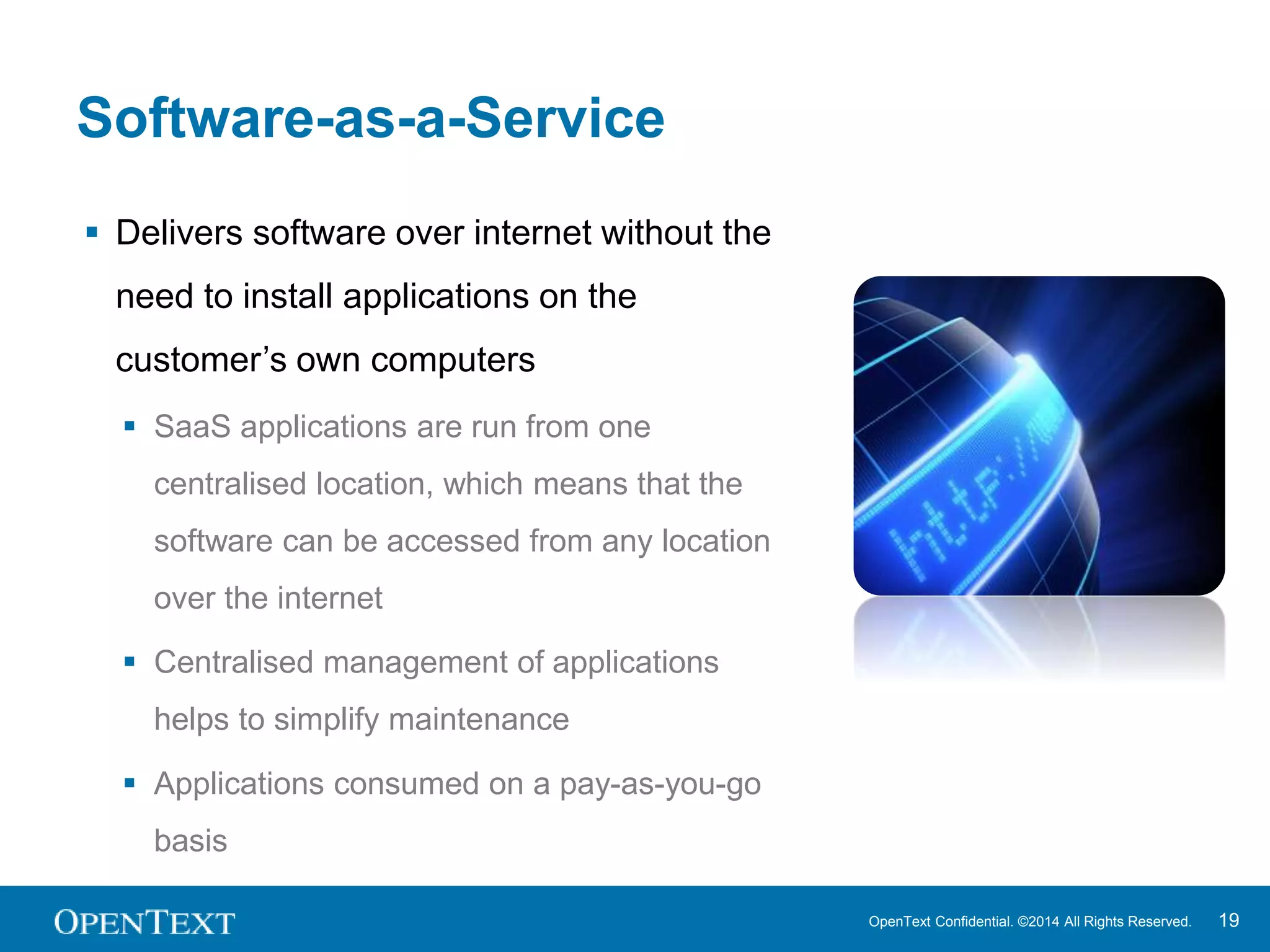 OpenText Confidential. ©2014 All Rights Reserved. 19 
Software-as-a-Service 
 Delivers software over internet without the 
need to install applications on the 
customer’s own computers 
 SaaS applications are run from one 
centralised location, which means that the 
software can be accessed from any location 
over the internet 
 Centralised management of applications 
helps to simplify maintenance 
 Applications consumed on a pay-as-you-go 
basis 
 