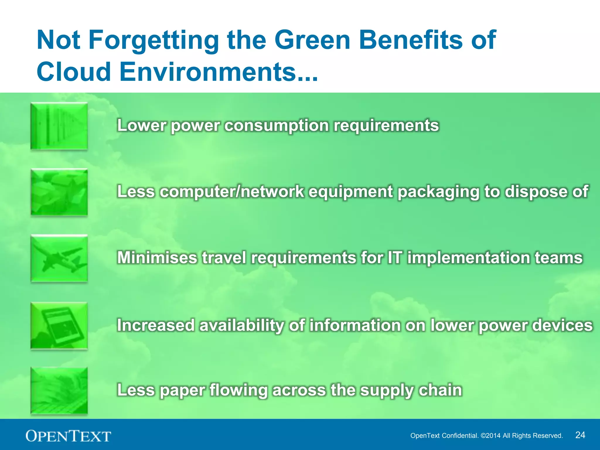 Not Forgetting the Green Benefits of 
Cloud Environments... 
Lower power consumption requirements 
Less computer/network equipment packaging to dispose of 
Minimises travel requirements for IT implementation teams 
Increased availability of information on lower power devices 
Less paper flowing across the supply chain 
OpenText Confidential. ©2014 All Rights Reserved. 24 
 