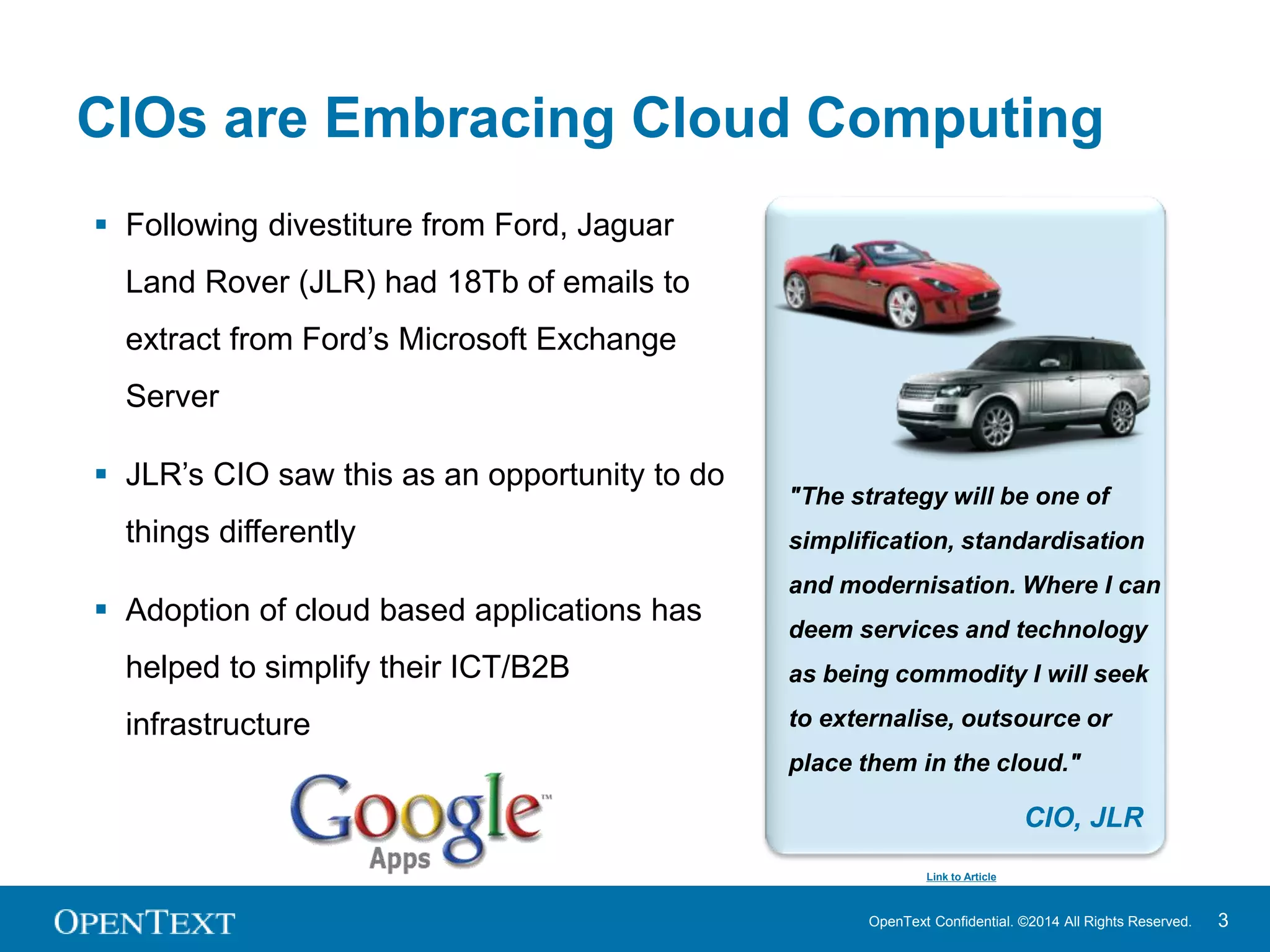 CIOs are Embracing Cloud Computing 
OpenText Confidential. ©2014 All Rights Reserved. 3 
 Following divestiture from Ford, Jaguar 
Land Rover (JLR) had 18Tb of emails to 
extract from Ford’s Microsoft Exchange 
Server 
 JLR’s CIO saw this as an opportunity to do 
things differently 
 Adoption of cloud based applications has 
helped to simplify their ICT/B2B 
infrastructure 
"The strategy will be one of 
simplification, standardisation 
and modernisation. Where I can 
deem services and technology 
as being commodity I will seek 
to externalise, outsource or 
place them in the cloud." 
CIO, JLR 
Link to Article 
 