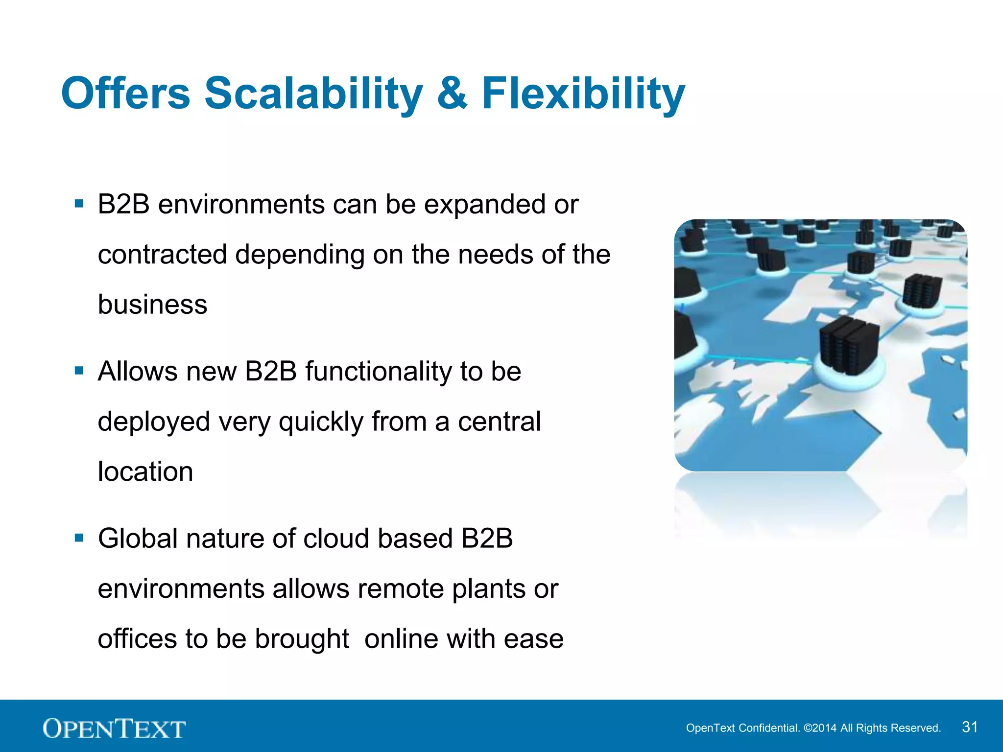 Offers Scalability & Flexibility 
OpenText Confidential. ©2014 All Rights Reserved. 31 
 B2B environments can be expanded or 
contracted depending on the needs of the 
business 
 Allows new B2B functionality to be 
deployed very quickly from a central 
location 
 Global nature of cloud based B2B 
environments allows remote plants or 
offices to be brought online with ease 
 