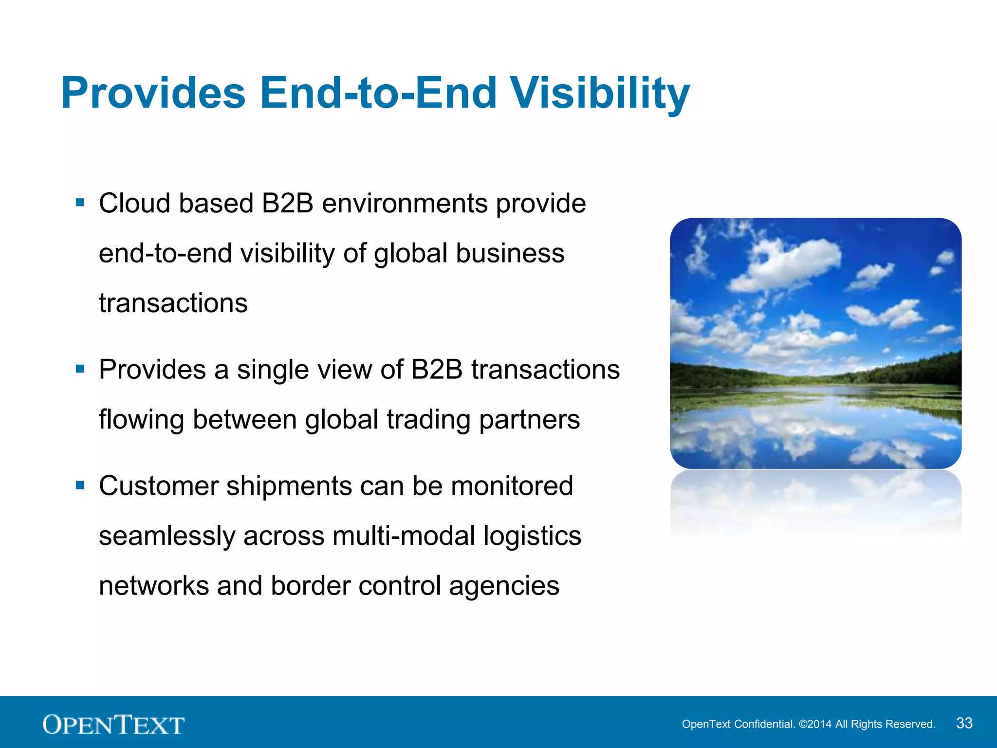 Provides End-to-End Visibility 
OpenText Confidential. ©2014 All Rights Reserved. 33 
 Cloud based B2B environments provide 
end-to-end visibility of global business 
transactions 
 Provides a single view of B2B transactions 
flowing between global trading partners 
 Customer shipments can be monitored 
seamlessly across multi-modal logistics 
networks and border control agencies 
 