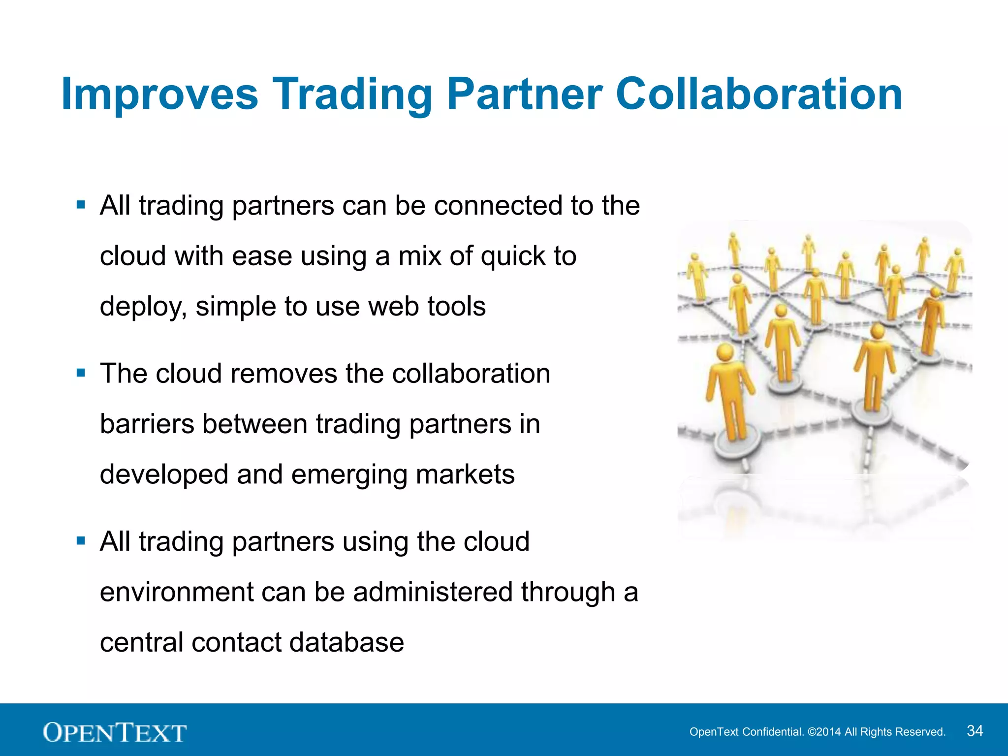 Improves Trading Partner Collaboration 
OpenText Confidential. ©2014 All Rights Reserved. 34 
 All trading partners can be connected to the 
cloud with ease using a mix of quick to 
deploy, simple to use web tools 
 The cloud removes the collaboration 
barriers between trading partners in 
developed and emerging markets 
 All trading partners using the cloud 
environment can be administered through a 
central contact database 
 