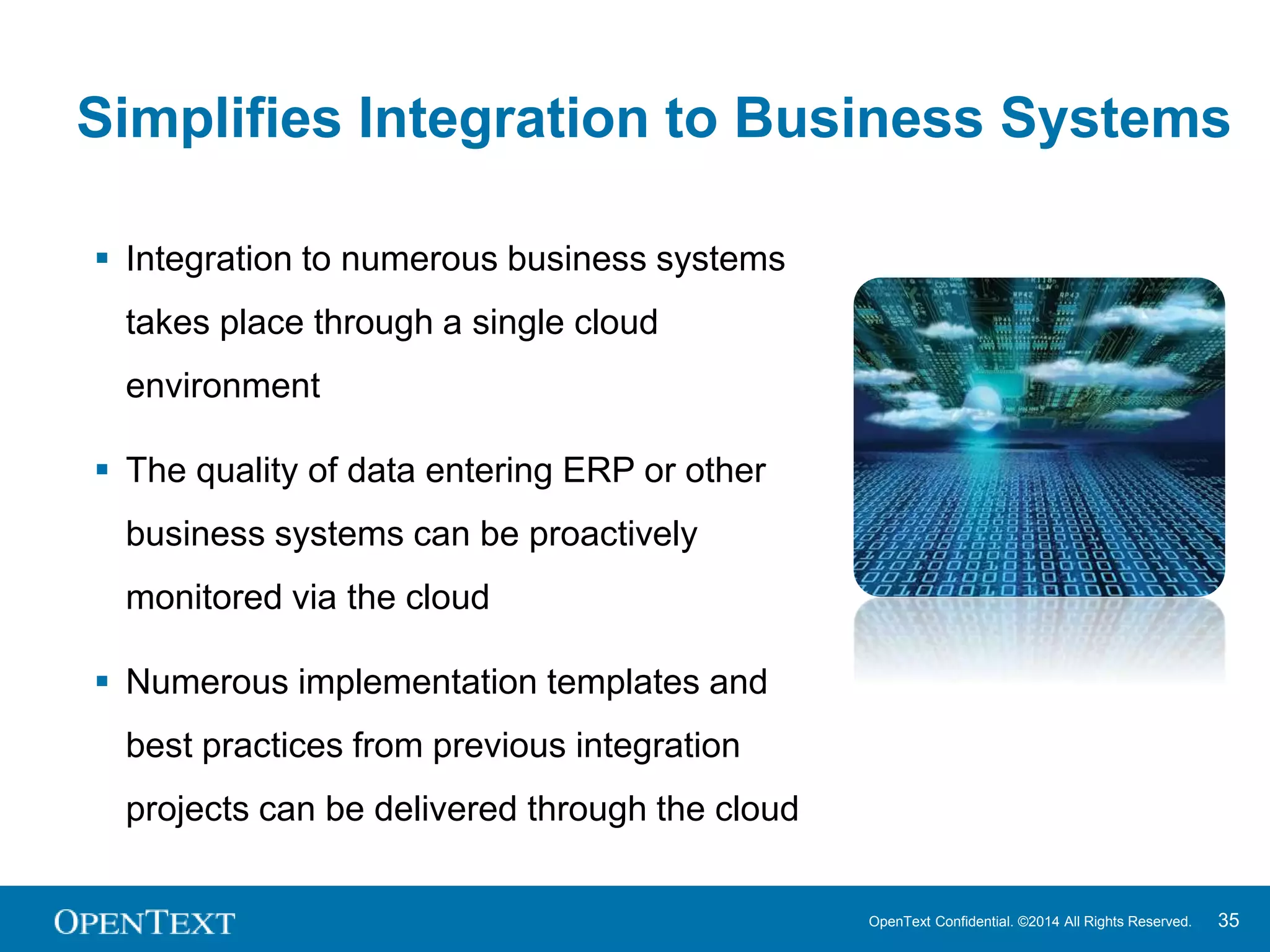 Simplifies Integration to Business Systems 
OpenText Confidential. ©2014 All Rights Reserved. 35 
 Integration to numerous business systems 
takes place through a single cloud 
environment 
 The quality of data entering ERP or other 
business systems can be proactively 
monitored via the cloud 
 Numerous implementation templates and 
best practices from previous integration 
projects can be delivered through the cloud 
 