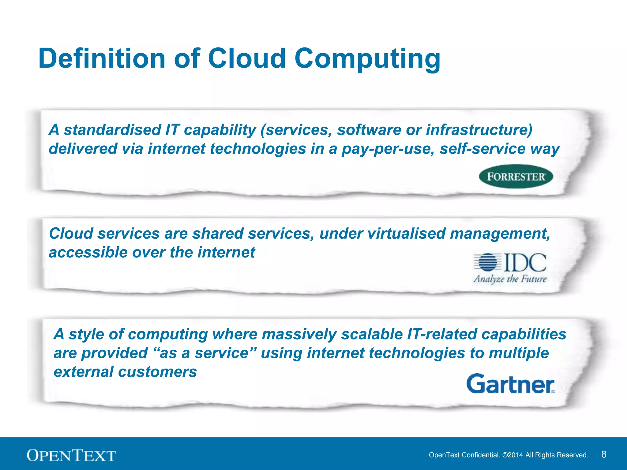 Definition of Cloud Computing 
A standardised IT capability (services, software or infrastructure) 
delivered via internet technologies in a pay-per-use, self-service way 
Cloud services are shared services, under virtualised management, 
accessible over the internet 
A style of computing where massively scalable IT-related capabilities 
are provided “as a service” using internet technologies to multiple 
external customers 
OpenText Confidential. ©2014 All Rights Reserved. 8 
 