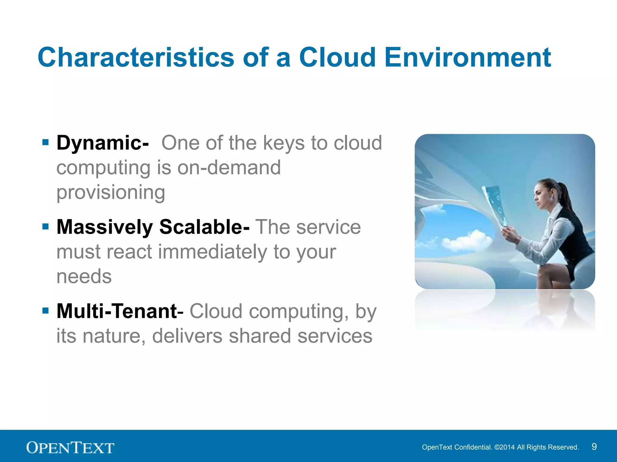 Characteristics of a Cloud Environment 
OpenText Confidential. ©2014 All Rights Reserved. 9 
 Dynamic- One of the keys to cloud 
computing is on-demand 
provisioning 
 Massively Scalable- The service 
must react immediately to your 
needs 
 Multi-Tenant- Cloud computing, by 
its nature, delivers shared services 
 