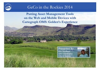 Putting Asset Management Tools on the Web and Mobile Devices with Cartegraph OMS: Golden’s Experience 
GeCo in the Rockies 2014 
Presented By: 
Kim Soulliere 
GIS Coordinator 
City of Golden  