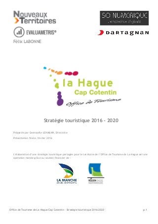 Office de Tourisme de La Hague Cap Cotentin - Stratégie touristique 2016-2020 p.1
Félix LABONNE
Stratégie touristique 2016 - 2020
Préparée par Gwenaelle LEHMANN, Directrice
Présentation finale, février 2016
L’élaboration d’une stratégie touristique partagée pour le territoire de l’Office de Tourisme de La Hague est une
opération menée grâce au soutien financier de :
 