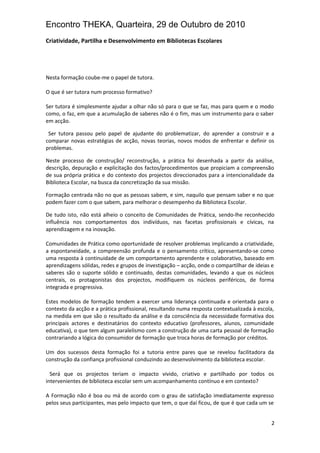 Encontro THEKA, Quarteira, 29 de Outubro de 2010
Criatividade, Partilha e Desenvolvimento em Bibliotecas Escolares
Nesta formação coube-me o papel de tutora.
O que é ser tutora num processo formativo?
Ser tutora é simplesmente ajudar a olhar não só para o que se faz, mas para quem e o modo
como, o faz, em que a acumulação de saberes não é o fim, mas um instrumento para o saber
em acção.
Ser tutora passou pelo papel de ajudante do problematizar, do aprender a construir e a
comparar novas estratégias de acção, novas teorias, novos modos de enfrentar e definir os
problemas.
Neste processo de construção/ reconstrução, a prática foi desenhada a partir da análise,
descrição, depuração e explicitação dos factos/procedimentos que propiciam a compreensão
de sua própria prática e do contexto dos projectos direccionados para a intencionalidade da
Biblioteca Escolar, na busca da concretização da sua missão.
Formação centrada não no que as pessoas sabem, e sim, naquilo que pensam saber e no que
podem fazer com o que sabem, para melhorar o desempenho da Biblioteca Escolar.
De tudo isto, não está alheio o conceito de Comunidades de Prática, sendo-lhe reconhecido
influência nos comportamentos dos indivíduos, nas facetas profissionais e cívicas, na
aprendizagem e na inovação.
Comunidades de Prática como oportunidade de resolver problemas implicando a criatividade,
a espontaneidade, a compreensão profunda e o pensamento crítico, apresentando-se como
uma resposta à continuidade de um comportamento aprendente e colaborativo, baseado em
aprendizagens sólidas, redes e grupos de investigação – acção, onde o compartilhar de ideias e
saberes são o suporte sólido e continuado, destas comunidades, levando a que os núcleos
centrais, os protagonistas dos projectos, modifiquem os núcleos periféricos, de forma
integrada e progressiva.
Estes modelos de formação tendem a exercer uma liderança continuada e orientada para o
contexto da acção e a prática profissional, resultando numa resposta contextualizada à escola,
na medida em que são o resultado da análise e da consciência da necessidade formativa dos
principais actores e destinatários do contexto educativo (professores, alunos, comunidade
educativa), o que tem algum paralelismo com a construção de uma carta pessoal de formação
contrariando a lógica do consumidor de formação que troca horas de formação por créditos.
Um dos sucessos desta formação foi a tutoria entre pares que se revelou facilitadora da
construção da confiança profissional conduzindo ao desenvolvimento da biblioteca escolar.
Será que os projectos teriam o impacto vivido, criativo e partilhado por todos os
intervenientes de biblioteca escolar sem um acompanhamento contínuo e em contexto?
A Formação não é boa ou má de acordo com o grau de satisfação imediatamente expresso
pelos seus participantes, mas pelo impacto que tem, o que daí ficou, de que é que cada um se
2
 