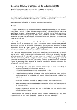 Encontro THEKA, Quarteira, 29 de Outubro de 2010
Criatividade, Partilha e Desenvolvimento em Bibliotecas Escolares
apropriou, qual o impacto daí resultante na sua prática diária e a que metas ambiciona chegar?
De que capacidade de reflectir sobre os produtos e processos se apoderou?
A formação é boa sempre que for absorvida pelas práticas profissionais.
Projecto
O projecto representou o elo unificador de todo o processo de formação, foi mais um meio
para chegar a um fim. Foi o elo de relação dinâmica entre a intenção do que se queria e a
planificação, execução e avaliação do que se realizou e atingiu. O projecto fez-se acompanhar
de metodologias de investigação/acção. O que fazer? Como fazer? Resultou? O que falhou? A
espiral de construção e de reformulação deu-lhe forma constante. A mudança foi a companhia
preferida. Aconteceu?
Há uma diferença entre saber e acreditar. Quando sei não tenho necessidade de acreditar,
acreditar situa-se no mundo do “para saber”. E na vida das bibliotecas escolares esta é uma
verdade que não pode ser preguiçosa. Cada professor bibliotecário deve saber o que faz a sua
biblioteca, o que não faz e qual o impacto do seu trabalho, no fundo terá se saber responder a
estou, e como estou, a trabalhar a Missão da Biblioteca Escolar.
E se a Missão é “A biblioteca escolar disponibiliza serviços de aprendizagem, livros e recursos
que permitem a todos os membros da comunidade escolar tornarem-se pensadores críticos e
utilizadores efectivos da informação em todos os suportes e meios de comunicação.”. Então,
esta é a razão de ser, este é o campo de trabalho, esta é a linha de força que forçou à
focalização do projecto, rentabilizando todas as oportunidades de desenvolvimento presente e
futuro. Os projectos foram respostas à aspiração individual e colectiva, norteados por
princípios da qualidade tais como:
• A focalização nos utilizadores, tentando compreender as suas necessidades e
empreendendo esforços no sentido de as superar;
• Envolvimento de diversos elementos da comunidade escolar,
• Desenvolvimento das acções, actividades e dos recursos associados, como processo
inserido na gestão da biblioteca num sistema para que a mesma atinja os seus
objectivos.
• A melhoria contínua na prestação de serviços, como um objectivo permanente.
• Abordagem à tomada de decisões baseadas em factos, em informações e resultantes
de análise de dados.
• Relações mutuamente benéficas com toda a comunidade com vista à promoção do
valor da Biblioteca Escolar.
Desenvolvimento em bibliotecas escolares implica a clareza da necessidade, pois é no
reconhecimento de uma ausência que a força criadora de satisfação se alimenta.
3
 