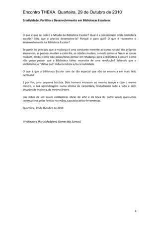 Encontro THEKA, Quarteira, 29 de Outubro de 2010
Criatividade, Partilha e Desenvolvimento em Bibliotecas Escolares
O que é que sei sobre a Missão da Biblioteca Escolar? Qual é a necessidade desta biblioteca
escolar? Será que é preciso desenvolve-la? Porquê e para quê? O que é realmente o
desenvolvimento na Biblioteca Escolar?
Se partir do princípio que a mudança é uma constante inerente ao curso natural dos próprios
elementos, as pessoas mudam a cada dia, as cidades mudam, o modo como se fazem as coisas
mudam, então, como não posso/devo pensar em Mudança para a Biblioteca Escolar? Como
não posso pensar que a Biblioteca talvez necessite de uma revolução? Sabendo que o
imobilismo, o “status quo” induz à inércia e/ou à inutilidade.
O que é que a biblioteca Escolar tem de tão especial que não se encontra em mais lado
nenhum?
E por fim, uma pequena história. Dois homens iniciaram ao mesmo tempo e com o memo
mestre, a sua aprendizagem numa oficina de carpintaria, trabalhando lado a lado e com
bocados de madeira, da mesma árvore.
Das mãos de um saíam verdadeiras obras de arte e da boca do outro saíam queixumes
consecutivos pelas feridas nas mãos, causadas pelas ferramentas.
Quarteira, 29 de Outubro de 2010
(Professora Maria Madalena Gomes dos Santos)
4
 