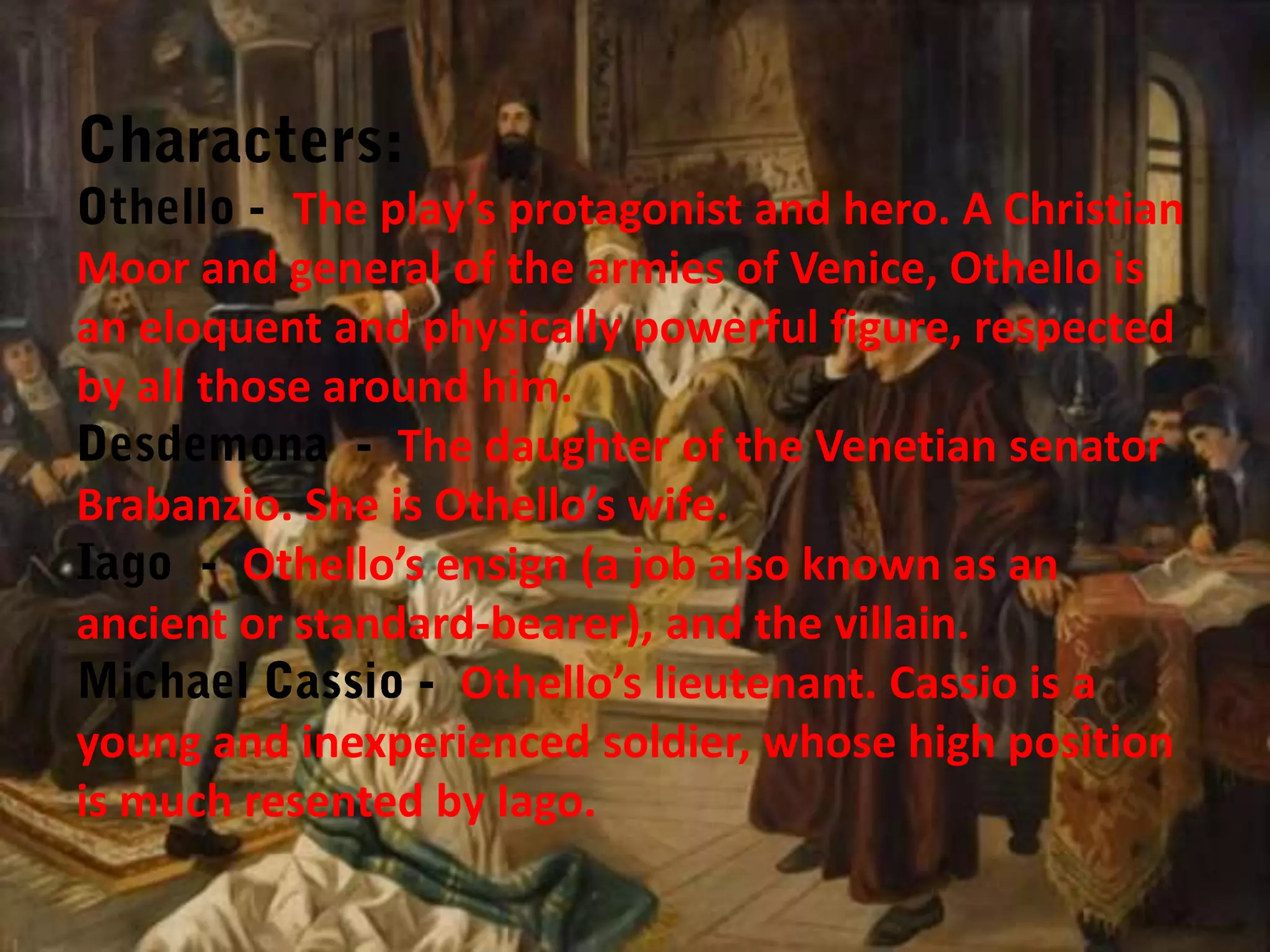 The play’s protagonist and hero. A Christian
Moor and general of the armies of Venice, Othello is
an eloquent and physically powerful figure, respected
by all those around him.
The daughter of the Venetian senator
Brabanzio. She is Othello’s wife.
Othello’s ensign (a job also known as an
ancient or standard-bearer), and the villain.
Othello’s lieutenant. Cassio is a
young and inexperienced soldier, whose high position
is much resented by Iago.

 