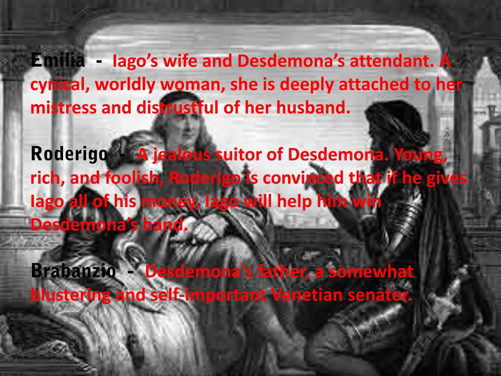 Iago’s wife and Desdemona’s attendant. A
cynical, worldly woman, she is deeply attached to her
mistress and distrustful of her husband.
A jealous suitor of Desdemona. Young,
rich, and foolish, Roderigo is convinced that if he gives
Iago all of his money, Iago will help him win
Desdemona’s hand.
Desdemona’s father, a somewhat
blustering and self-important Venetian senator.

 