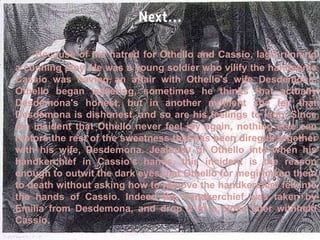 Because of his hatred for Othello and Cassio, Iago running
a cunning ploy. He was a young soldier who vilify the handsome
Cassio was having an affair with Othello's wife Desdemona.
Othello began wavering, sometimes he thinks that actually
Desdemona's honest, but in another moment she felt that
Desdemona is dishonest, and so are his feelings to Iago. Since
the incident that Othello never feel joy again, nothing else can
restore the rest of the sweetness that has been direguk together
with his wife, Desdemona. Jealousy of Othello into when his
handkerchief in Cassio's hands, this incident is the reason
enough to outwit the dark eyes that Othello for megirimkan them
to death without asking how to remove the handkerchief fell into
the hands of Cassio. Indeed the handkerchief was taken by
Emilia from Desdemona, and drop it to a close later withheld
Cassio.

 