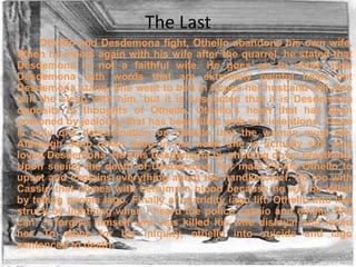 The Last
Othello and Desdemona fight, Othello abandons his own wife.
When he meets again with his wife after the quarrel, he stated that
Desdemona is not a faithful wife. He goes on to chide maki
Desdemona with words that are extremely painful heart but
Desdemona stand. She went to bed in hopes her husband will also
join the sleep with him, but it is suspected that it is Desdemona
opposite to thoughts of Othello. Othello's heart that has been
poisoned by jealousy that has been filled with evil intentions. There
is only one determination on Othello that the woman must die.
Although deep down deep in her heart she is actually still very
loved Desdemona. He kills Desdemona by shutting down breathing.
Upon seeing the death of Desdemona, her maid Emilia Othello to
upset and explains everything about the handkerchief. So too with
Cassio that comes with berlumura blood because he will be killed
by telling people Iago. Finally all putridity iago lift. Othello into like
struck by lightning when i heard the police cassio and emilia. She
can ' t forgive himself who has killed his wife disloyal and loved
her. To atone for his iniquity, othello into suicide and iago
sentenced to death.

 