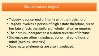 Shakespearean tragedy
• Tragedy is concerned primarily with the tragic hero.
• Tragedy involves a person of high estate therefore, his or
her fate affects the welfare of whole nation or empire.
• The hero is undergoes to a sudden reversal of fortune.
• Shakespeare often introduces abnormal conditions of
mind (such as , insanity)
• Supernatural elements are also introduced.
 