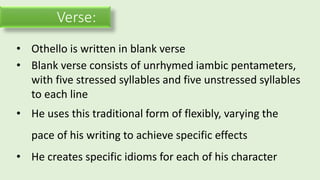 Verse:
• Othello is written in blank verse
• Blank verse consists of unrhymed iambic pentameters,
with five stressed syllables and five unstressed syllables
to each line
• He uses this traditional form of flexibly, varying the
pace of his writing to achieve specific effects
• He creates specific idioms for each of his character
 