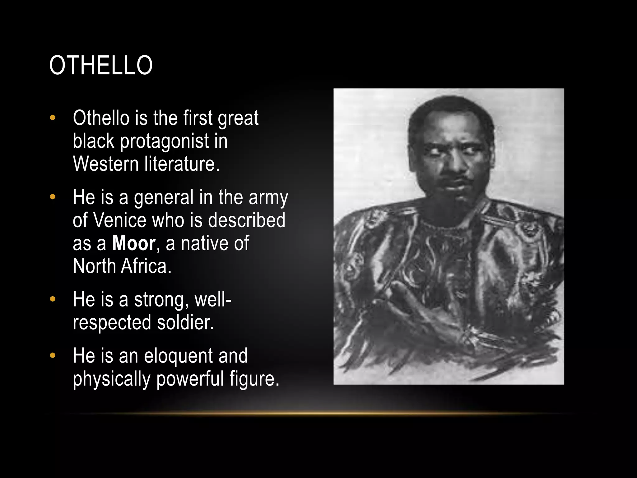 OTHELLO 
• Othello is the first great 
black protagonist in 
Western literature. 
• He is a general in the army 
of Venice who is described 
as a Moor, a native of 
North Africa. 
• He is a strong, well-respected 
soldier. 
• He is an eloquent and 
physically powerful figure. 
 