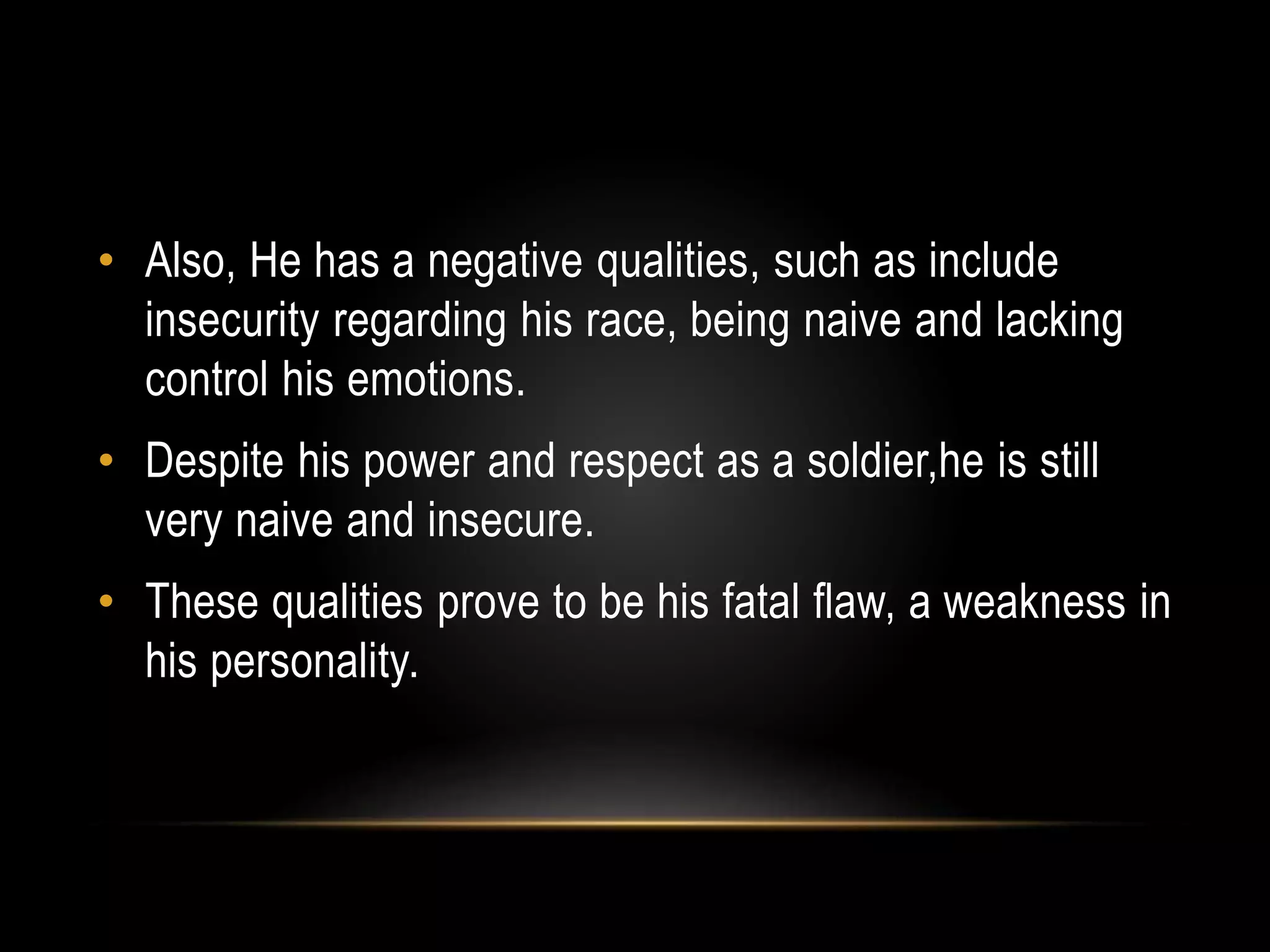 • Also, He has a negative qualities, such as include 
insecurity regarding his race, being naive and lacking 
control his emotions. 
• Despite his power and respect as a soldier,he is still 
very naive and insecure. 
• These qualities prove to be his fatal flaw, a weakness in 
his personality. 
 